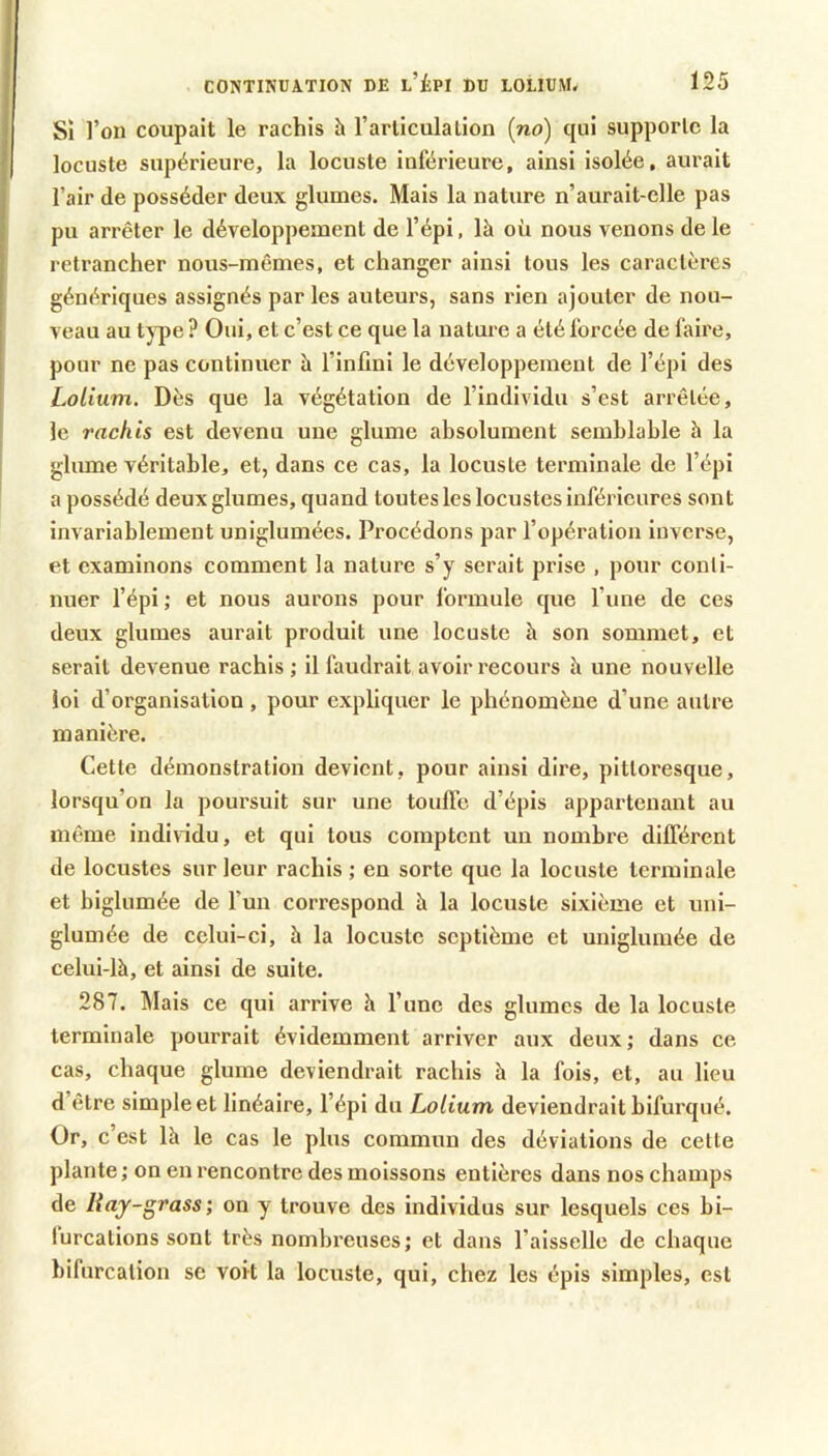 Sî l’on coupait le rachis h l’arliculalion (no) cjui supporte la locuste supérieure, la locuste inférieure, ainsi isolée, aurait l’air de posséder deux glumes. Mais la nature n’aurait-elle pas pu arrêter le développement de l’épi, là où nous venons de le retrancher nous-mêmes, et changer ainsi tous les caractères génériques assignés par les auteurs, sans rien ajouter de nou- veau au t)'pe ? Oui, et c’est ce que la nature a été forcée de faire, pour ne pas continuer à l’infini le développement de l’épi des Lolium. Dès que la végétation de l’individu s’est arrêtée, je rachis est devenu une gluine absolument semblable à la glume véritable, et, dans ce cas, la locuste terminale de l’épi a possédé deux glumes, quand toutes les locustes inférieures sont invariablement uniglumées. Procédons par l’opération inverse, et examinons comment la nature s’y serait prise , pour conti- nuer l’épi ; et nous aurons pour formule que l’une de ces deux glumes aurait produit une locuste à son sommet, et serait devenue rachis ; il faudrait avoir recours à une nouvelle loi d’organisation , pour expliquer le phénomène d’une autre manière. Cette démonstration devient, pour ainsi dire, pittoresque, lorsqu’on la poursuit sur une toulTe d’épis appartenant au même individu, et qui tous comptent un nombre différent de locustes sur leur rachis ; en sorte que la locuste terminale et biglumée de l’un correspond à la locuste sixième et uni- glumée de celui-ci, à la locuste septième et unigluiuée de celui-là, et ainsi de suite. 287. ^lais ce qui arrive à l’une des glumes de la locuste terminale pourrait évidemment arriver aux deux ; dans ce cas, chaque glume deviendrait rachis à la fois, et, au lieu d’être simple et linéaire, l’épi du Lolium deviendrait bifurqué. Or, c’est là le cas le plus commun des déviations de cette plante ; on en rencontre des moissons entières dans nos champs de liaj-grass; on y trouve des individus sur lesquels ces bi- lurcations sont très nombreuses; et dans l’aisselle de chaque bifurcation se voit la locuste, qui, chez les épis simples, est