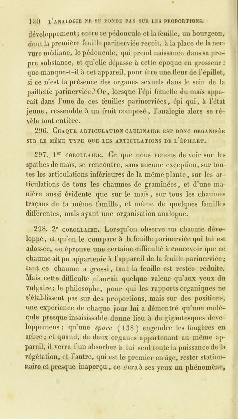 développement; entre ce pédoncule et la feuille, un bourgeon, dont la première feuille parinerviée reçoit, h la place de la ner- vure médiane, le pédoncule, qui prend naissance dans sa pro- pre substance, et qu’elle dépasse è cette époque en grosseur : que manque-t-il à cet appareil, pour être une fleur de l’épillet, si ce n’est la présence des organes sexuels dans le sein de la paillette parinerviée? Or, lorsque l’épi femelle du maïs appa- raît dans l’une de ces feuilles parinerviées, épi qui, à l’état jeune, ressemble à un fruit composé, l’analogie alors se ré- vèle tout entière. . ' 296. Chaque articulation caulinaire est donc organisée SUR LE MjÈME TYPE QUE LES ARTICULATIONS DE l’ÉPILLET. 297. 1 COROLLAIRE. Ce que nous venons devoir sur les spathes de maïs, se rencontre, sans aucune exception, sur tou- tes les articulations inférieures de la même plante, sur les ar- ticulations de tous les chaumes de graminées, et d’une ma- nière aussi évidente que sur le maïs, sur tous les chaumes traçans de la même famille, et même de quelques familles différentes, mais ayant une organisation analogue. 298. 2® COROLLAIRE. Lorsqu’on observe un chaume déve- loppé, et qu’on le compare à lafeuiUe parinerviée qui lui est adossée, on éprouve une certaine difficulté à concevoir que ce chaume ait pu appartenir à l’appareil de la feuille parinerviée ; tant ce chaume a grossi, tant la feuiUe est restée réduite. Mais cette difficulté n’aurait quelque valeur qu’aux yeux du vulgaire; le philosophe, pour qui les rapports organiques ne s’établissent pas sur des proportions, mais sur des positions, une expérience de chaque jour lui a démontré qu’une molé- cule presque insaisissable donne lieu à de gigantesques déve- loppemens ; qu’une spore (138) engendre les fougères en arbre; et quand, de deux organes appartenant au même ap- pareil, il verra l’un absorber à lui seul toute la puissance de la végétation, et l’autre, qui est le- premier en âge, rester station- naire et presque inaperçu, ce siéra à ses yeux un phénomène.