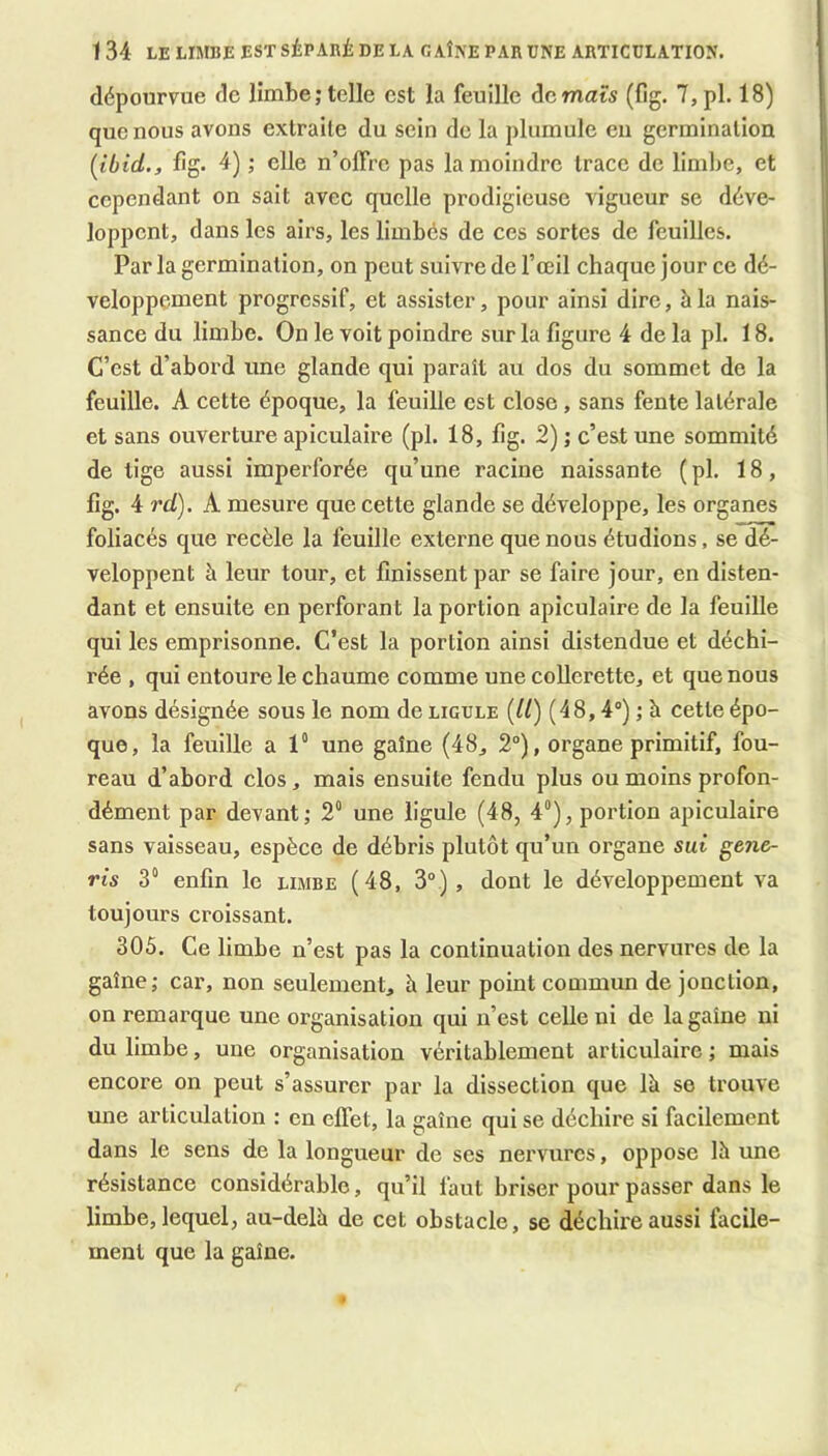 dépourvue de limbe; telle est la feuille de mats (fig. 7,pl. 18) que nous avons extraite du sein de la plumule en germination [ibid., fig. 4) ; elle n’offre pas la moindre trace de limbe, et cependant on sait avec quelle prodigieuse vigueur se déve- loppent, dans les airs, les limbés de ces sortes de feuilles. Par la germination, on peut suivre de l’œil chaque jour ce dé- veloppement progressif, et assister, pour ainsi dire, à la nais- sance du limbe. On le voit poindre sur la figure 4 de la pl. 18. C’est d’abord une glande qui paraît au dos du sommet de la feuille. A cette époque, la feuille est close, sans fente latérale et sans ouverture apiculaire (pl. 18, fig. 2) ; c’est une sommité de tige aussi imperforée qu’une racine naissante ( pl. 18, fig. 4 rd). A mesure que cette glande se développe, les organes foliacés que recèle la feuille externe que nous étudions, se dé- veloppent à leur tour, et finissent par se faire jour, en disten- dant et ensuite en perforant la portion apiculaire de la feuille qui les emprisonne. C’est la portion ainsi distendue et déchi- rée , qui entoure le chaume comme une coUcrette, et que nous avons désignée sous le nom de ligule [U) (48,4“) ; à cette épo- que, la feuille a 1“ une gaîne (48, 2°), organe primitif, fou- reau d’abord clos, mais ensuite fendu plus ou moins profon- dément par devant; 2° une ligule (48, 4“), portion apiculaire sans vaisseau, espèce de débris plutôt qu’un organe sut gen&- rîs 3“ enfin le limbe (48, 3°), dont le développement va toujours croissant. 305. Ce limbe n’est pas la continuation des nervures de la gaîne; car, non seulement, à leur point commun de jonction, on remarque une organisation qui n’est celle ni de la gaîne ni du limbe, une organisation véritablement articulaire ; mais encore on peut s’assurer par la dissection que là se trouve une articulation : en effet, la gaîne qui se déchire si facilement dans le sens de la longueur de ses nervures, oppose là une résistance considérable, qu’il faut briser pour passer dans le limbe, lequel, au-delà de cet obstacle, se déchire aussi facile- ment que la gaîne.