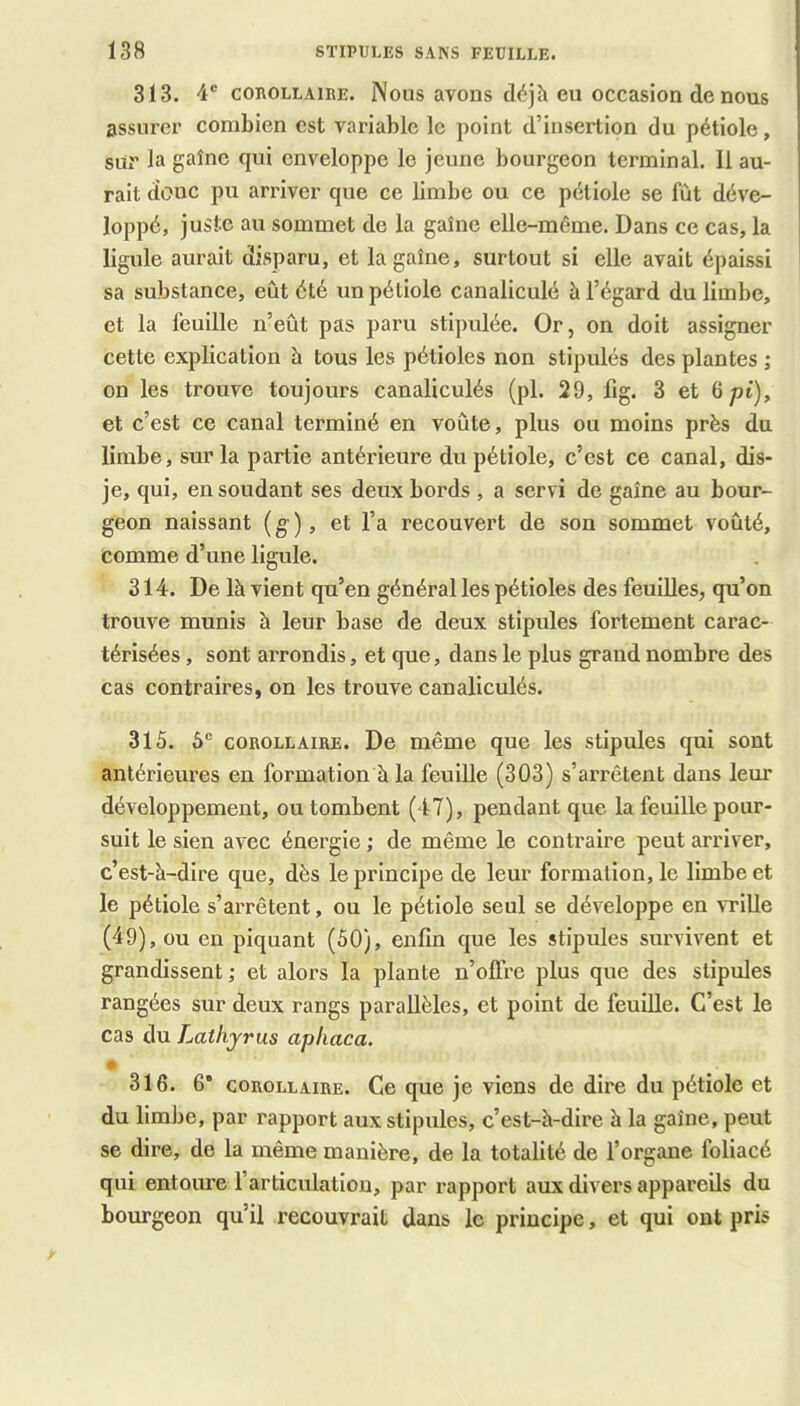 313. 4® COEOLLAIRE. Nous avons déjà eu occasion de lîous assurer combien est variable le point d’insertion du pétiole, sur la gaîne qui enveloppe le jeune bourgeon terminal. Il au- rait donc pu arriver que ce limbe ou ce pétiole se fût déve- loppé, juste au sommet de la gaîne elle-même. Dans ce cas, la ligule aurait disparu, et la gaîne, surtout si elle avait épaissi sa substance, eût été un pétiole canaliculé à l’égard du limbe, et la feuille n’eût pas paru stipulée. Or, on doit assigner cette explication à tous les pétioles non stipulés des plantes ; on les trouve toujours canaliculés (pl. 29, fig. 3 et 6pt), et c’est ce canal terminé en voûte, plus ou moins près du limbe, sur la partie antérieure du pétiole, c’est ce canal, dis- je, qui, en soudant ses deux bords , a servi de gaîne au bour- geon naissant (g), et l’a recouvert de son sommet voûté, comme d’une ligule. 314. De là vient qu’en général les pétioles des feuilles, qu’on trouve munis h leur base de deux stipules fortement carac- térisées , sont arrondis, et que, dans le plus grand nombre des cas contraires, on les trouve canaliculés. 315. 5® COROLLAIRE. De même que les stipules qui sont antérieures en formation à la feuille (303) s’arrêtent dans leur développement, ou tombent (47), pendant que la feuille pour- suit le sien avec énergie ; de même le contraire peut arriver, c’est-à-dire que, dès le principe de leur formation, le limbe et le pétiole s’arrêtent, ou le pétiole seul se développe en ATÜle (49), ou en piquant (50), enfin que les stipules survivent et grandissent; et alors la plante n’offre plus que des stipules rangées sur deux rangs parallèles, et point de feuille. C’est le cas du Laihyrus apliaca. • 316. 6* COROLLAIRE. Ce que je viens de dire du pétiole et du limbe, par rapport aux stipules, c’est-à-dire à la gaîne, peut se dire, de la même manière, de la totalité de l’organe foliacé qui entoure l’articulation, par rapport aux divers appareils du bourgeon qu’il recouvrait dans le principe, et qui ont pris