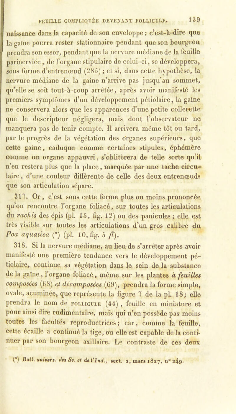 naissance dans la capacité de son enveloppe ; c’est-h-dire que lagaînc pourra rester stationnaire pendant que son bourgeon prendra son essor, pendant que la nervure médiane de la feuille parinerviée, de l’organe slipulaire de celui-ci, se développera, sous forme d’entrenœud (285) ; et si, dans cette hypothèse, la nervure médiane de la gaine n’arrive pas jusqu’au sommet, qu’elle se soit tout-à-coup arrêtée, après avoir manifesté les premiers symptômes d’un développement pétiolaire, la gaine ne conservera alors que les apparences d’une petite collerette que le descripteur négligera, mais dont l’ohservateur ne manquera pas de tenir compte. Il arrivera même tôt ou tard, par le progrès de la végétation des organes supérieurs, que cette gaine, caduque comme certaines stipules, éphémère comme un organe appauvri, s’oblitérera de telle sorte qu’il n’en restera plus que la place, marquée par une tache circu« laire, d’ime couleur différente de celle des deux entrenœuds que son articulation sépare. 317. Or, c’est sous cette forme plus ou moins prononcée qu’on rencontre l’organe foliacé, sur toutes les articulations du rachis des épis (pl. 15, lig. 12) ou des panicules ; elle est très visible sur toutes les articulations d’un gros calibre du Poa aquatica (*) (pl. 10,fîg. 5 fl). 318. Si la nervure médiane, au lieu de s’arrêter après avoir manifesté une première tendance vers le développement pé- tiolaire, continue sa végétation dans le sein de la substance de la gaine, l’organe foliacé, même sur les plantes à feuilles composées (68) et décomposées (69), prendra la forme simple, ovale, acuminée, que représente la figure 7 de la pl. 18 ; elle prendra le nom de follicule (44) , feuille en miniature et pour ainsi dire rudimentaire, mais qui n’en possède pas moins toutes les facultés reproductrices ; car, comme la feuille, cette écaille a continué la tige, ou elle est capable delà conti- nuer par son bourgeon axillaire. Le contraste de ces deux t*) Bull, univêrs. desSo.et dtl’lnd., sect. 3,mar«i837, 349*