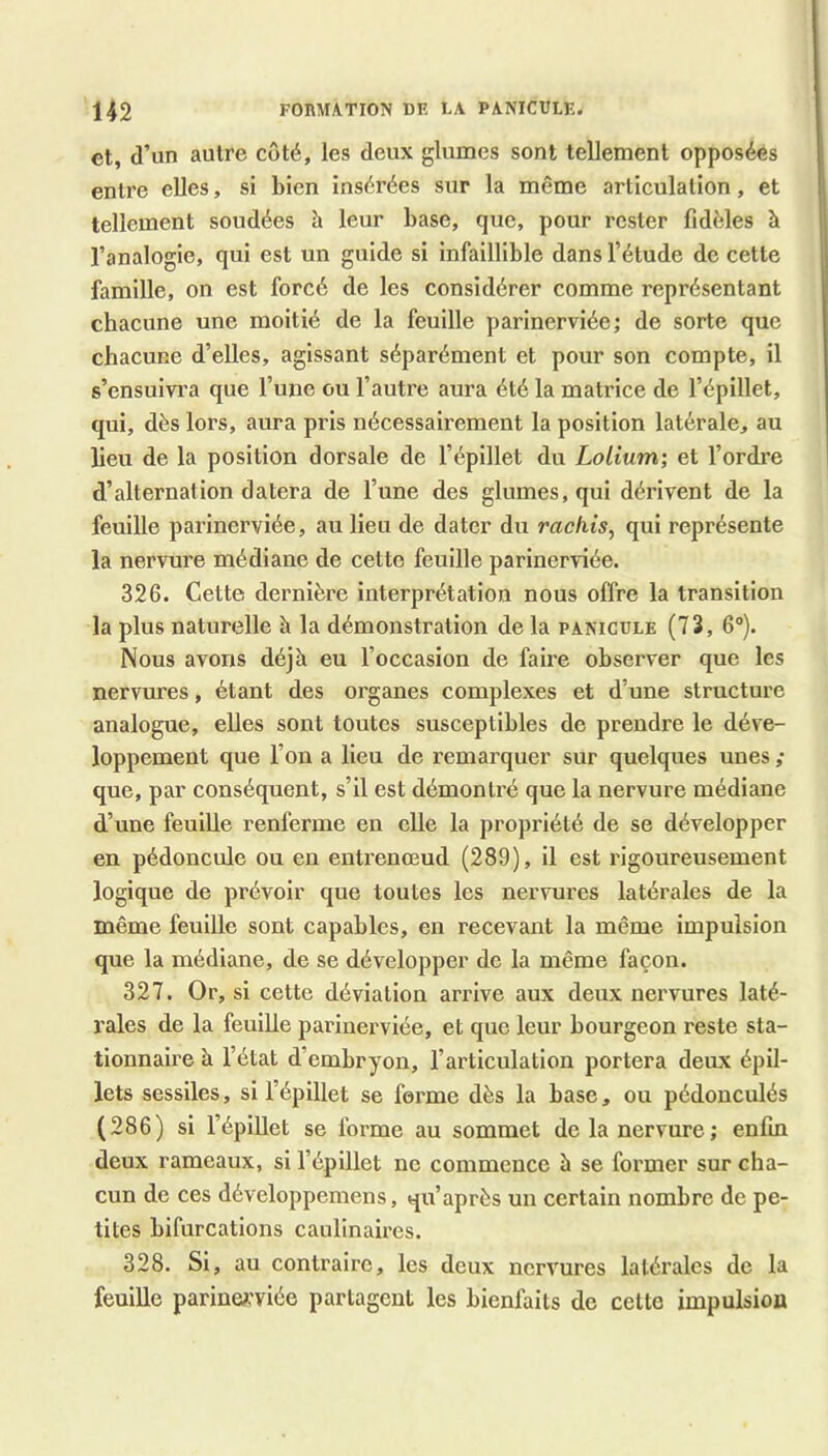 et, d’un autre coté, les deux glumes sont tellement opposées entx’e elles, si Lien insérées sur la même articulation, et tellement soudées à leur base, que, pour rester fidèles à l’analogie, qui est un guide si infaillible dans l’étude de cette famille, on est forcé de les considérer comme représentant chacune une moitié de la feuille parinerviée; de sorte que chacune d’elles, agissant séparément et pour son compte, il s’ensuivra que l’uue ou l’autre aura été la matrice de l’épillet, qui, dès lors, aura pris nécessairement la position latérale, au lieu de la position dorsale de l’épillet du Lolium; et l’ordi’e d’alternation datera de l’une des glumes, qui dérivent de la feuille parinerviée, au lieu de dater du rachis^ qui représente la nervure médiane de cette feuille parinerviée. 326. Cette dernière interprétation nous offre la transition la plus naturelle à la démonstration de la panicüle (73, 6®). Nous avons déjà eu l’occasion de faire observer que les nervures, étant des organes complexes et d’une structure analogue, elles sont toutes susceptibles de prendre le déve- loppement que l’on a lieu de remarquer sur quelques unes ; que, par conséquent, s’il est démontré que la nervure médiane d’une feuille renferme en elle la propriété de se développer en pédoncule ou en entrenœud (289), il est rigoureusement logique de prévoir que toutes les nervures latérales de la même feuille sont capables, en recevant la même impulsion que la médiane, de se développer de la même façon. 327. Or, si cette déviation arrive aux deux nervures laté- rales de la feuille parinerviée, et que leur bourgeon reste sta- tionnaire à l’état d’embryon, l’articulation portera deux épil- lets sessiles, si l’épillet se forme dès la base, ou pédonculés (286) si l’épillet se forme au sommet de la nervure; enfin deux rameaux, si l’épillet ne commence h se former sur cha- cun de ces développemens, qu’après un certain nombre de pe- tites bifurcations caulinaires. 328. Si, au contraire, les deux nervures latérales de la feulUe parineA’viée partagent les bienfaits de cette impulsion