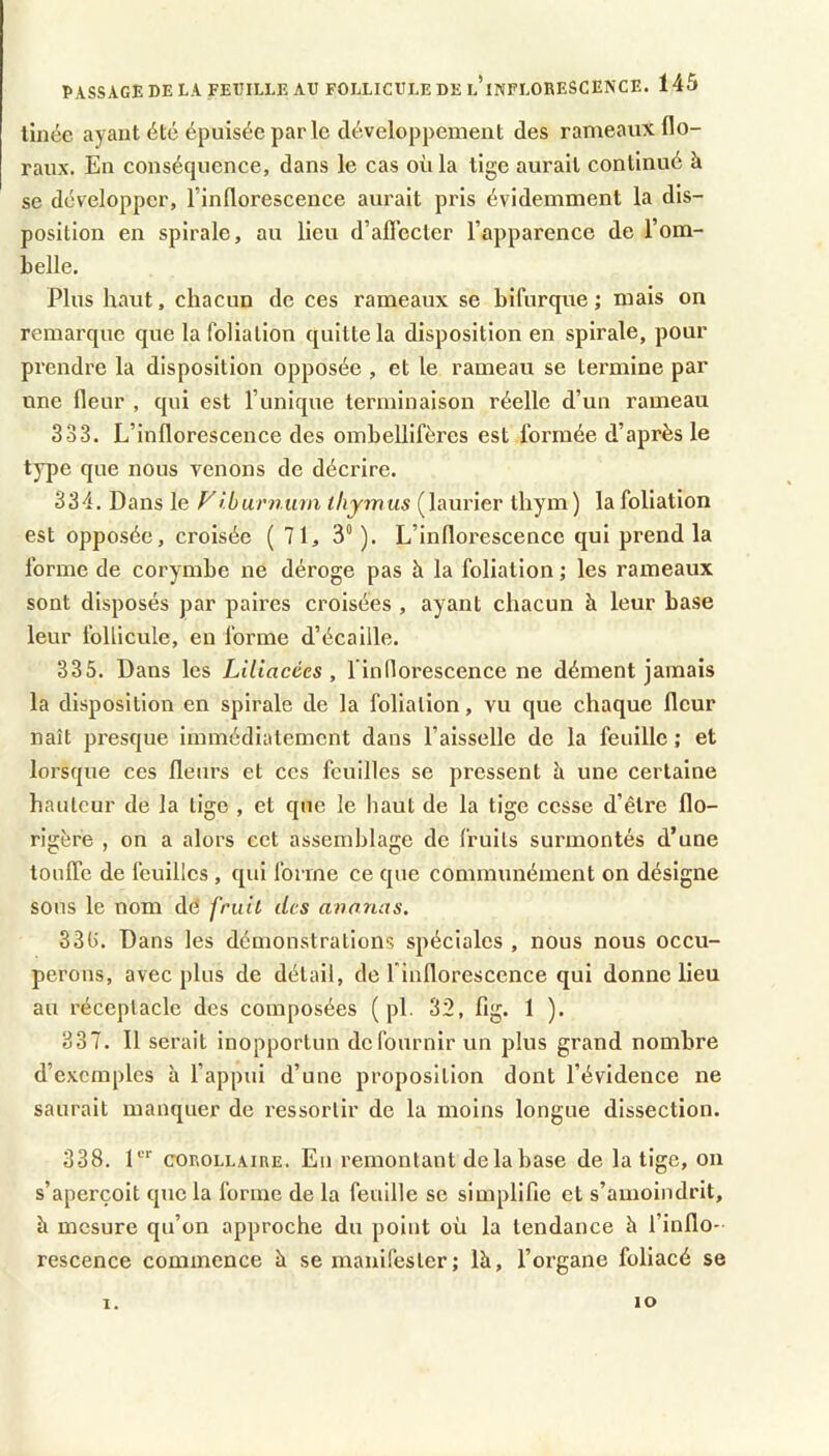 linée ayant été épuisée par le développement des rameaux flo- raux. En conséquence, dans le cas où la tige aurait continué à se développer, l’inflorescence aurait pris évidemment la dis- position en spirale, au lieu d’afl’ecler l’apparence de l’om- belle. Plus haut, chacun de ces rameaux se bifurque ; mais on remarque que la foliation quitte la disposition en spirale, pour prendre la disposition opposée , et le rameau se termine par une fleur , qui est l’unique terminaison réelle d’un rameau 333. L’inflorescence des ombeUifères est formée d’après le type que nous venons de décrire. 334. Dans le Fî.burnuin thymus (laurier thym) la foliation est opposée, croisée (71, 3“ ). L’inflorescence qui prend la forme de corymbe ne déroge pas à la foliation j les rameaux sont disposés par paires croisées , ayant chacun à leur base leur follicule, eu forme d’écaille. 335. Dans les Liliacées , l’indorescence ne dément jamais la disposition en spirale de la foliation, vu que chaque fleur naît presque immédiatement dans l’aisselle de la feuille ; et lorsque ces fleurs et ces feuilles se pressent h une certaine hauteur de la tige , et que le haut de la tige cesse d’être flo- rigère , on a alors cet assemblage de fruits surmontés d’une loulTc de feuilles , qui forme ce que communément on désigne sons le nom dé fruit des avouas, 33U. Dans les démonstrations spéciales , nous nous occu- perons, avec plus de détail, de l'inflorescence qui donne lieu au réceptacle des composées ( pl. 32, lig. 1 ). 337. Il serait inopportun de fournir un plus grand nombre d’exemples à l’appui d’une proposition dont l’évidence ne saurait manquer de ressortir de la moins longue dissection. 338. 1“' COROLLAIRE. Eli remontant de la base de la tige, on s’aperçoit que la forme de la feuille se simplifie et s’amoindrit, à mesure qu’on approche du point où la tendance à l’inflo- rescence commence à se manifester; là, l’organe foliacé se 1. lO