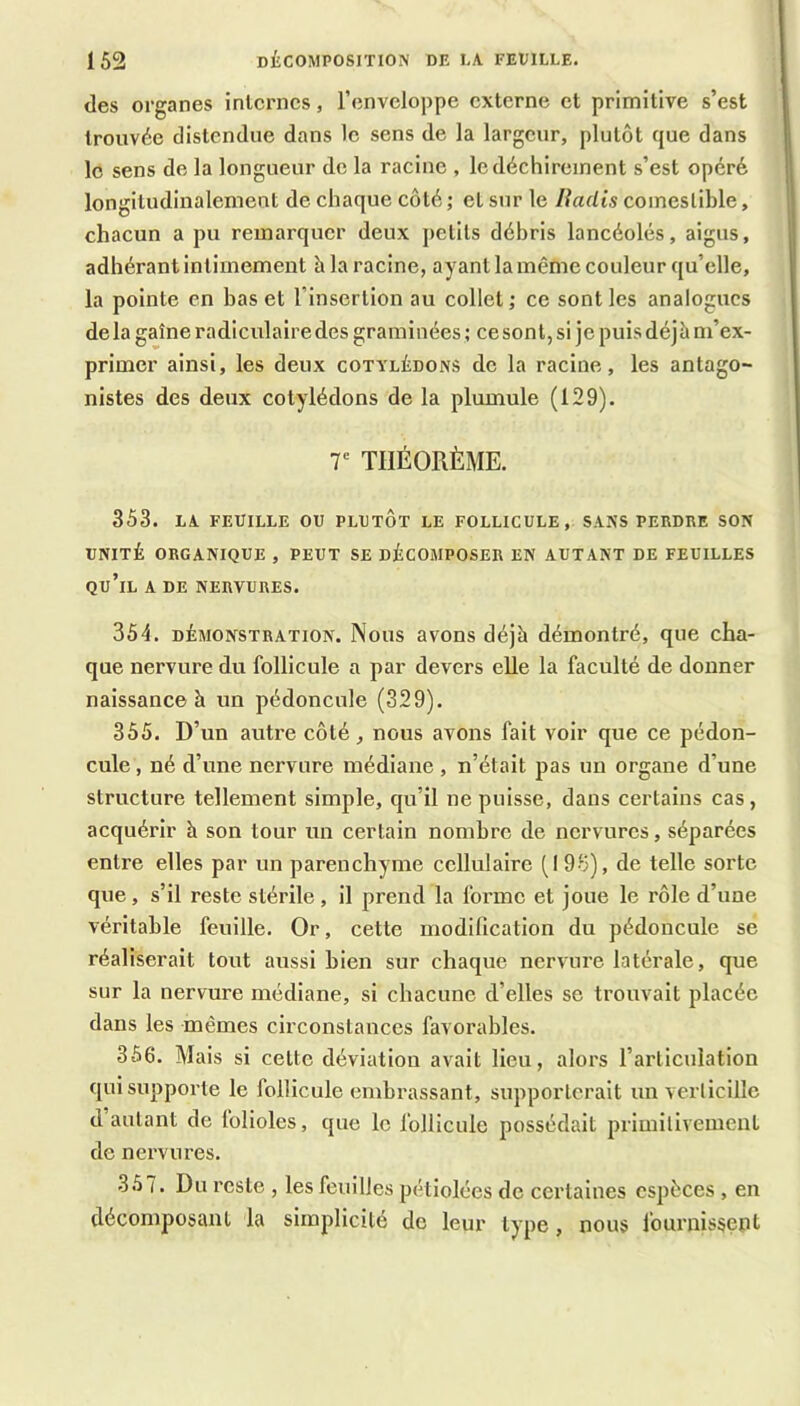 des organes inlcrncs, l’enveloppe externe et primitive s’est trouvée distendue dans le sens de la largeur, plutôt que dans le sens de la longueur de la racine , le déchirement s’est opéré longitudinalement de chaque côté ; et sur le liadis comestible, chacun a pu remarquer deux petits débris lancéolés, aigus, adhérant intimement à la racine, ayant la même couleur qu’elle, la pointe en bas et l’insertion au collet; ce senties analogues delà gaine radiculaire des graminées ; cesont, si je puis déjà m’ex- primer ainsi, les deux cotylédons de la racine, les antago- nistes des deux cotylédons de la plumule (129). T THÉORÈME. 353. LA. FEUILLE OU PLUTÔT LE FOLLICULE, SAKS PERDRE SON UNITÉ ORGANIQUE , PEUT SE DÉCOMPOSER EN AUTANT DE FEUILLES qu’il a de nervures. 354. DÉMONSTRATION. Nous avons déjà démontré, que cha- que nervure du follicule a par devers elle la faculté de donner naissance à un pédoncule (329). 355. D’un autre côté, nous avons fait voir que ce pédon- cule , né d’une nervure médiane, n’était pas un organe d’une structure tellement simple, qu’il ne puisse, dans certains cas, acquérir à son tour un certain nombre de nervures, séparées entre elles par un parenchyme cellulaire (I 98), de telle sorte que, s’il reste stérile, il prend la forme et joue le rôle d’une véritable feuille. Or, cette modification du pédoncule se réaliserait tout aussi bien sur chaque nervure latérale, que sur la nervure médiane, si chacune d’elles se trouvait placée dans les mêmes circonstances favorables. 366. Mais si cette déviation avait lieu, alors l’articulation qui supporte le follicule embrassant, supporterait un verlicille d autant de folioles, que le follicule possédait primilivement de nervures. 3.67. Du reste , les feuilles pétiolées de certaines espèces , en décomposant la simplicité de leur type, nous fournissept
