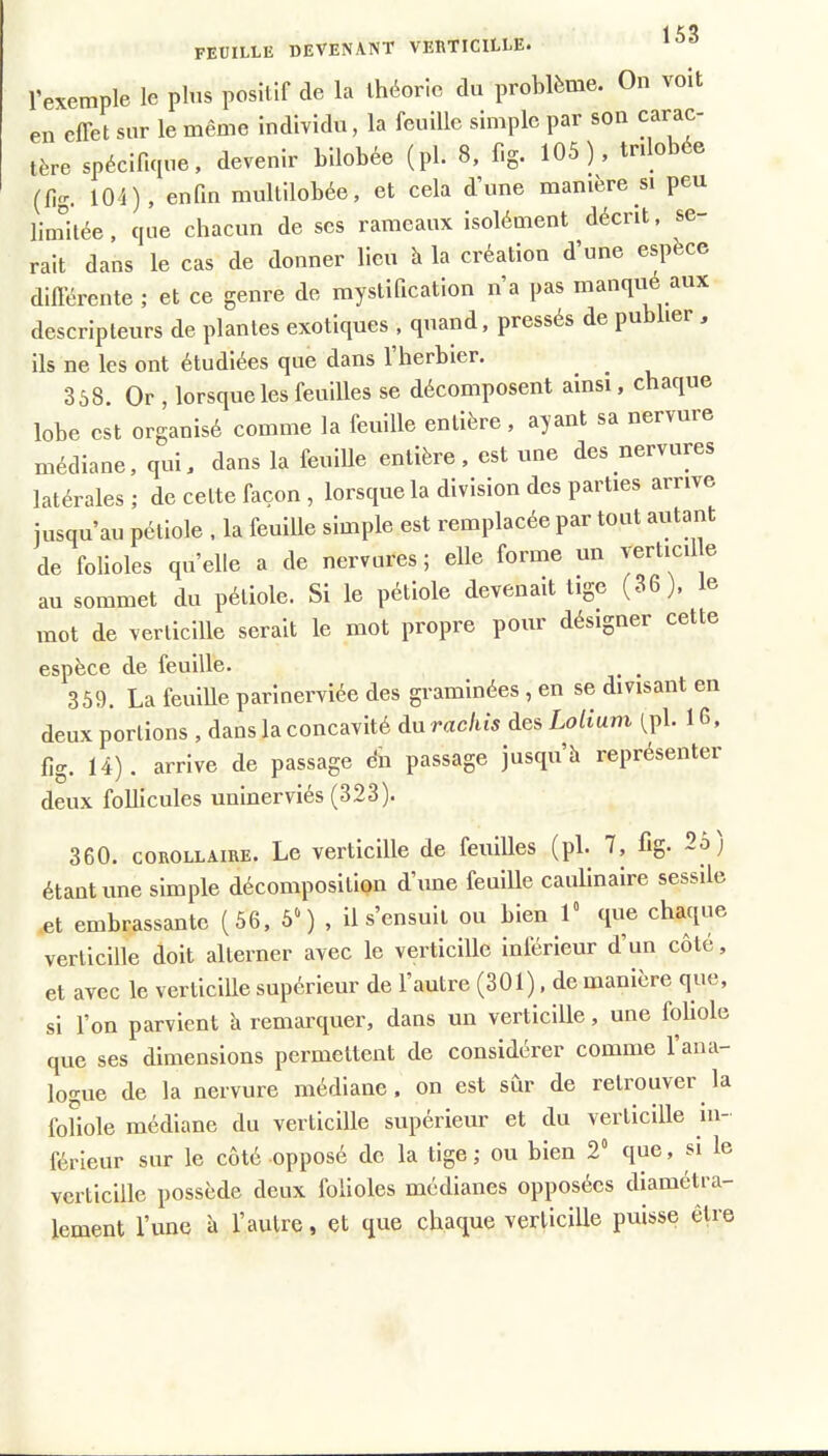 FEUILLE DEVENANT VEBTICILLE» l’exemple le plus positif de la théorie du problème. On voit en cfiet sur le même individu, la feuille simple par son carac- tère spécifique, devenir bilobée (pl. 8, fig. 105), tn o (fig. 104), enfin multilobée, et cela d’une manière si peu linfitée, que chacun de scs rameaux isolément décrit, se- rait dans le cas de donner lieu à la création d’une espèce difi’ércnte ; et ce genre de mystification n a pas manqu aux descripteurs de plantes exotiques , quand, pressés de pu j ils ne les ont étudiées que dans 1 herbier. ^ ^ 3ô8. Or , lorsque les feuilles se décomposent ainsi, chaque lobe est organisé comme la feuille entière, ayant sa nervure médiane, qui, dans la feuille entière, est une des nervures latérales; de cette façon , lorsque la division des parties arrive iusqu’au pétiole , la feuille simple est remplacée par tout autant de folioles quelle a de nervures; elle forme un yerticil e au soïumet du pétiole. Si le petiole devenait ii^e (36), mot de verticille serait le mot propre pour désigner cette espèce de feuille. _ 359. La feuiUe parinerviée des graminées , en se divisant en deux portions , dans la concavité du rachis des Loliuni (pl. 1G, fig. 14). arrive de passage c‘n passage jusqu’à représenter deux follicules uuinerviés (323). 360. COROLLAIRE. Le verticille de feuilles (pl. 7, fig. 25) étant une simple décomposition d’une feuille caulinaire sessile .et embrassante (56, 5‘) , il s’ensuit ou tien 1“ que chaque verticille doit alterner avec le verticille inférieur d’un coté, et avec le verticille supérieur de l’autre (301), de manière que, si l’on parvient à remarquer, dans un verticille, une foliole que ses dimensions permettent de considérer comme l’ana- logue de la nervure médiane, on est sûr de retrouver la foliole médiane du verticille supérieur et du verticille in- férieur sur le côté opposé de la tige; ou bien 2“ que, si le verticille possède deux folioles médianes opposées diamétra- lement l’une à l’autre, et que chaque verticille puisse être