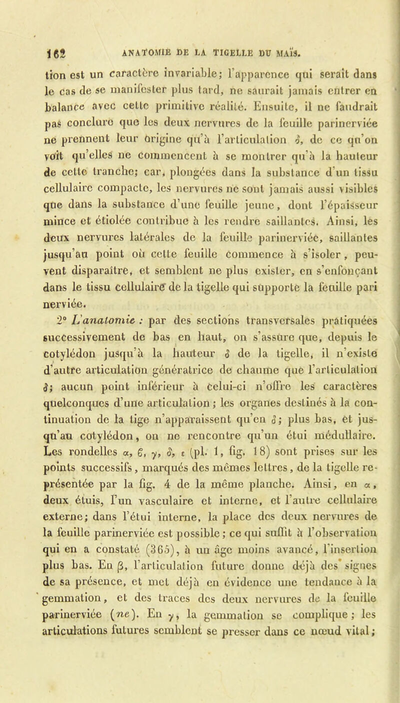 anatomie de la ticelle dü maïs. lion est un caractère invariable; l’apparence qui serait dans le cas de se manifester plus tard, ne saurait jamais entrer en balance avec cette primitive réalité. Ensuite, il ne faudrait pas conclure quo les deux nervures de la feuille parincrviée ne prennent leur orijjine qu’à l’articulalion de ce qu’on voit qu’elles ne commencent à se montrer qu’à la hauteur de cette tranche; car, plongées dans la substance d’un tissu cellulaire compacte, les nervures ne sont jamais aussi visibles que dans la substance d’une feuille jeune, dont l’épaisseur mince et étiolée contribue à les rendre saillantes. Ainsi, les deux nervures latérales de la feuille parinervléc, saillantes jusqu’au point où cette feuille commence à s’isoler , peu- vent disparaître, et semblent ne plus exister, en s’enfonçant dans le tissu cellulaird de la tigelle qui supporte la feuille pari nerviée. 2° L'anatomie : par des sections transversales pratiquées successivement de bas en haut, on s’assure que, depuis le cotylédon jusqu’à la hauteur S de la tigelle, il n’existe d’autre articulation génératrice de chaume que l’articulation S; aucun point inférieur à Celui-ci n’olfre les caractères quelconques d’une articulation ; les organes destinés à la con- tinuation de la lige n’apparaissent qu’en S; plus bas, et jus- qu’au cotylédon, on ne rencontre qu’un étui médullaire. Les rondelles «, g, y, §, t (pl. 1, hg. 18) sont prises sur les points successifs, marqués des mêmes lettres, de la tigelle re- présentée par la fig. 4 de la même planche. Ainsi, en «, deux étuis, l’un vasculaire et interne, et l’autre cellulaire externe; dans l’étui interne, la place des deux nervures de la feuille parincrviée est possible; ce qui suffit à l’observation qui en a constaté (365), à un âge moins avancé, l'insertioii plus bas. En |3, l’articulation future donne déjà des* signes de sa présence, et met déjà en évidence une tendance à la gemmation, et des traces des deux nervures de la feuille parlnerviée {ne). Eu y, la gemmation se complique; les articulations futures semblent se presser dans ce nœud vital ;