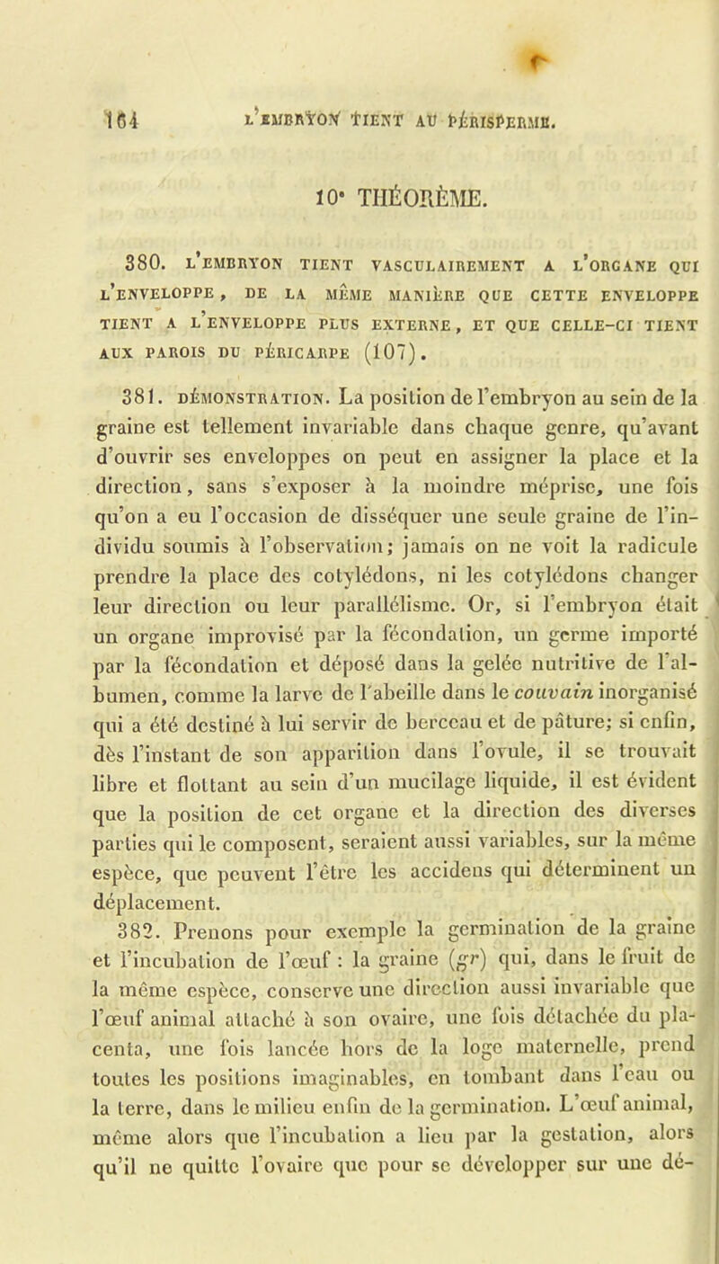 10* TIIÉORÈl\IE. 380. l’embryon tient vasculairement a l’orcane qui l’enveloppe, de la même manière que cette enveloppe 9 TIENT A L ENVELOPPE PLUS EXTERNE, ET QUE CELLE-CI TIENT AUX PAROIS DU PÉRICARPE (107). 381. DÉMONSTRATION. La position de l’embryon au sein de la graine est tellement invariable dans chaque genre, qu’avant d’ouvrir ses enveloppes on peut en assigner la place et la dix'ection, sans s’exposer h la moindre méprise, une fois qu’on a eu l’occasion de disséquer une seule graine de l’in- dividu soumis à l’observation; jamais on ne voit la radicule prendre la place des cotylédons, ni les cotylédons changer leur direction ou leur parallélisme. Or, si l’embryon était ^ un organe improvisé par la fécondation, un germe importé par la fécondation et déposé dans la gelée nutritive de l’al- bumen, comme la larve de l'abeille dans le couvain inorganisé qui a été destiné h lui servir de berceau et de pâture; si enfin, dès l’instant de son apparition dans l’ovule, il se trouvait libre et flottant au sein d’un mucilage liquide, il est évident que la position de cet organe et la direction des diverses parties qui le composent, seraient aussi variables, sur la même | espèce, que peuvent l’être les accidens qui déterminent un I déplacement. 382. Prenons pour exeniplc la germination de la graine et l’incubation de l’œuf : la graine (gr) qui, dans le fruit de la même espèce, conserve une direction aussi invariable que l’œuf animal attaché h son ovaire, une fois détachée du pla- centa, une fois lancée hors do la logo maternelle, prend toutes les positions imaginables, en tombant dans 1 eau ou la terre, dans le milieu enfin de la germination. L’œuf animal, même alors que l’incubation a lieu par la gestation, alors qu’il ne quitte l’ovaire que pour se développer sur une dé-