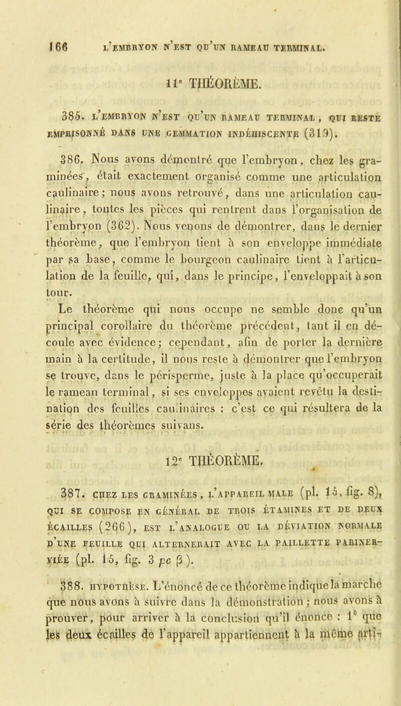 Ï66 EMBRYON n’est Qd’eN RAMEAU TERMINAL. 11' THÉORÈME. 385. l’embryon n’est qu’un rameau terminal, qui reste emprisonné dans une gemmation indéuiscente (318). 386. Nous avons démontré que l’embryon, chez les gra- minées, était exactement organisé comme une articulation caulinaire; nous avons retrouvé, dans une articulation cau- linaire, toutes les pièces qui rentrent dans l’organisation de l’embryon (362). Nous venons de démontrer, dans le dernier théorème, que l’embryon tient h son enveloppe immédiate par sa base, comme le bourgeon caulinairo tient h l’articu- lation de la feuille, qui, dans le principe, l’enveloppait h son tour. Le théorème qui nous occupe ne semble donc qu’un principal corollaire du théorème précédent, tant il en dé- coule avec évidence; ce]iendant, afin de porter la dernière main h la certitude, il nous reste à démontrer que l’embryon se trouve, dans le périsperme, juste à la place qu’occuperait le rameau terminal, si ses enveloppes avaient revêtu la desli- natipn des feuilles cauiiuaires : c’est ce qui résultera de la série des théorèmes suivaus. 12' THÉORÈMÊ. 387. CHEZ LES graminées, l’appareil male (pl. 15, fig. 8), qui SE compose en général de trois étamines et de deux ÉCAILLES (266), EST l’aNALOGUE OU LA DÉVIATION NORMALE d’unp eeuille qui alternerait avec la paillette pariner- VIÉE (pl. 15, flg. 3 pc P ). 388. HYPOTHÈSE. L’énoncé de ce théorème Indique la marche que nous avons à suivre dans la démonstration ; nous avons è prouver, pour arriver h la conclusion qu’il énonce : 1” que les deux écailles de l’appareil appartiennent à la même