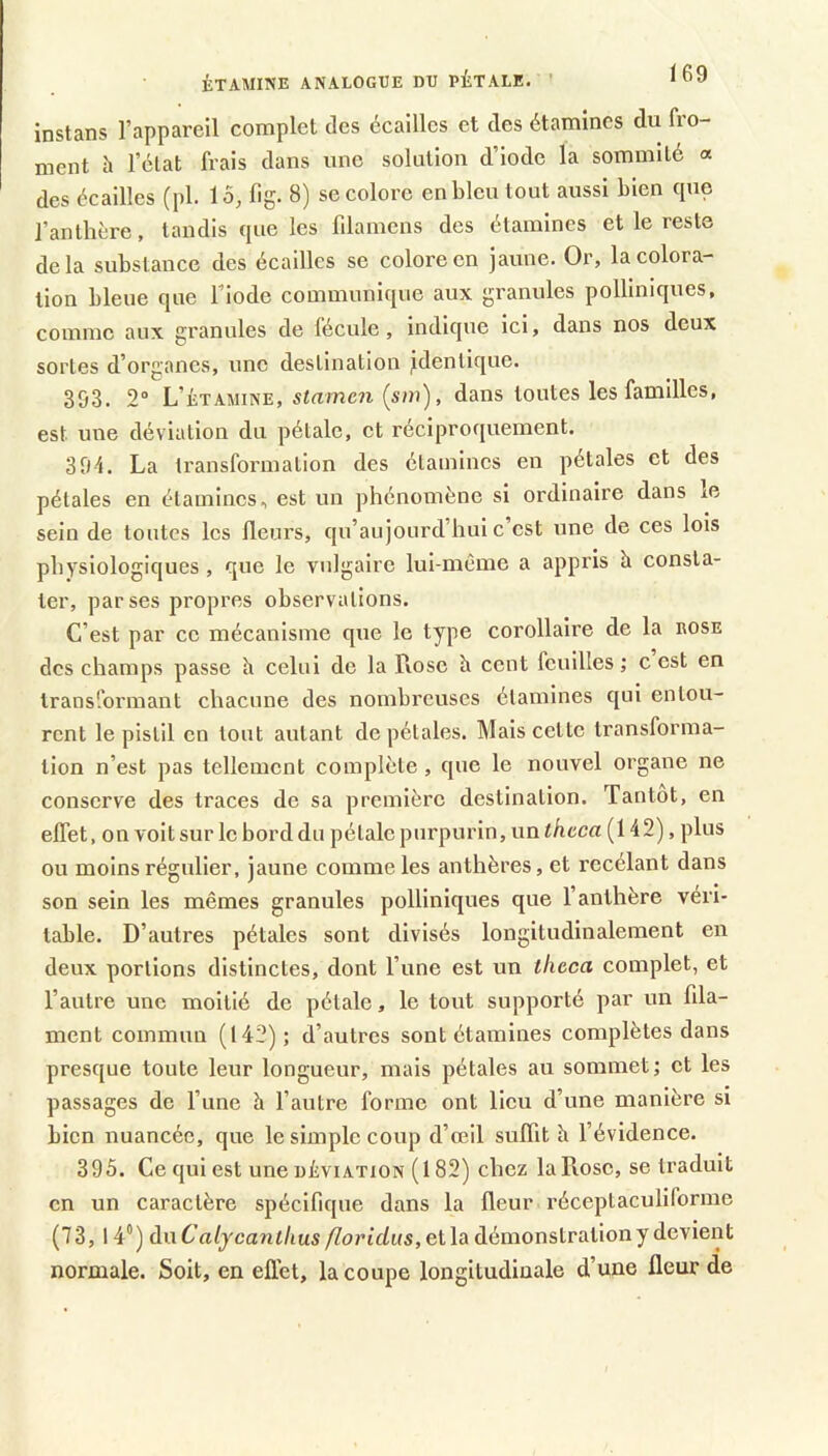 ÉTAMINE ANALOGUE DU PÉTALE. ' instans l’appareil complet des écailles et des étamines du fro- ment h l’élat frais dans une solution d’iode la sommité « des écailles (pl. 15^ fig. 8) se colore en bleu tout aussi bien que l’anthère, tandis que les filamens des étamines et le reste delà substance des écailles se colore en jaune. Or, la colora- tion bleue que l’iode communique aux granules polliniques, comme aux granules de fécule, indique ici, dans nos deux sortes d’organes, une destination jdenllque. 393. 2“ L’étamine, stamen {sin), dans toutes les familles, est une déviation du pétale, et réciproquement. 391. La transformation des étamines en pétales et des pétales en étamines, est un phénomène si ordinaire dans le sein de tontes les fleurs, qn’aujourd’hul c est une de ces lois physiologiques, que le vulgaire lui-meme a appris à consta- ter, par ses propres observations. C’est par ce mécanisme que le type corollaire de la eose des champs passe h celui de la Rose b cent fcnllles ,• c est en transformant chacune des nombreuses étamines qui entou- rent le pistil en tout autant de pétales. Mais cette transforma- tion n’est pas tellement complète, que le nouvel organe ne conserve des traces de sa première destination. Tantôt, en effet, on voit sur le bord du pétale purpurin, unthcca (142), plus ou moins régulier, jaune comme les anthères, et recélant dans son sein les mêmes granules polliniques que l’anthère véri- table. D’autres pétales sont divisés longitudinalement en deux portions distinctes, dont l’une est un theca complet, et l’autre une moitié de pétale, le tout supporté par un fila- ment commun (142); d’autres sont étamines complètes dans presque toute leur longueur, mais pétales au sommet; et les passages de l’une à l’autre forme ont lieu d’une manière si bien nuancée, que le simple coup d’œil suffit h l’évidence. 395. Ce qui est une DÉVIATION (182) chez la Rose, se traduit en un caractère spécifique dans la fleur réceptaculiforme (73,14°) du Calycantlius floridus, et la démonstration y devient normale. Soit, en effet, la coupe longitudinale d’une fleur de