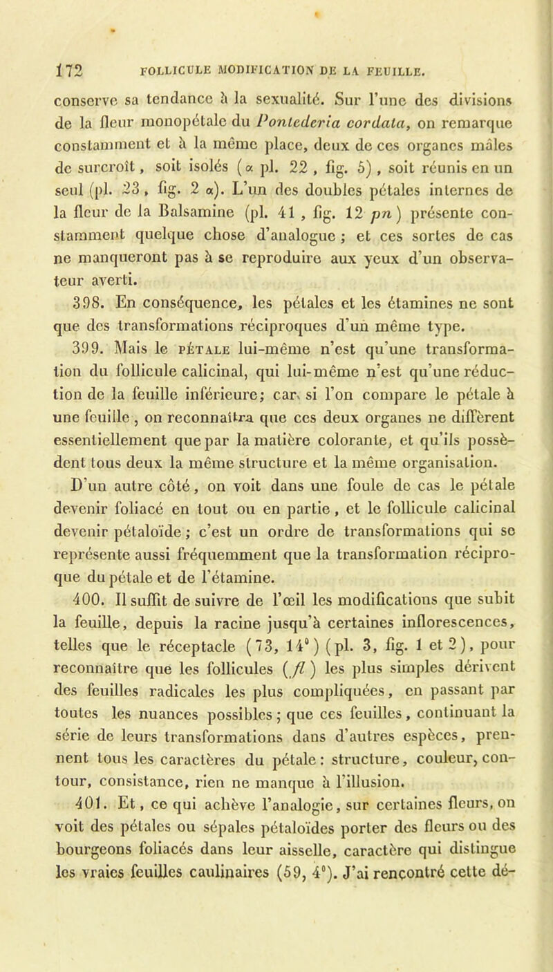 conserve sa tendance h la sexualité. Sur rnne des divisions de la fleur mouopélale du Ponlederia cordata, on remarque constamment et à la même place, deux de ces organes mâles de surcroît, soit isolés (a pl. 22 , fig. 5) , soit réunis en un seul (pl. 23, fig. 2 a). L’un des doubles pétales internes de la fleur de la Balsamine (pl. 41 , fig. 12 pn) présente con- stamment quelque chose d’analogue ; et ces sortes de cas ne manqueront pas à se reproduire aux yeux d’un observa- teur averti. 398. En conséquence, les pétales et les étamines ne sont que des transformations réciproques d’un même type. 399. Mais le pétale lui-même n’est qu’une transforma- tion du follicule calicinal, qui lui-même n’est qu’une réduc- tion de la feuille inférieure; car% si l’on compare le pétale à une feuille , on reconnaîtra que ces deux organes ne diffèrent essentiellement que par la matière colorante, et qu’ils possè- dent tous deux la même structure et la même organisation. D’un autre côté, on voit dans une foule de cas le pétale devenir foliacé en tout ou en partie, et le follicule calicinal devenir pétaloïde ; c’est un ordre de transformations qui se représente aussi fréquemment que la transformation récipro- que du pétale et de l’étamine. 400. 11 suffit de suivre de l’œil les modifications que subit la feuille, depuis la racine jusqu’à certaines inflorescences, telles que le réceptacle (73, 14“) (pl. 3, fig. I et 2), pour reconnaître que les follicules { fl ) les plus simples dérivent des feuilles radicales les plus compliquées, en passant par toutes les nuances possibles ; que ces feuilles, continuant la série de leurs transformations dans d’autres espèces, pren- nent tous les caractères du pétale: structure, couleur, con- tour, consistance, rien ne manque à fillusion. 401. Et, ce qui achève l’analogie, sur certaines fleurs, on voit des pétales ou sépales pétaloïdes porter des fleurs ou des bourgeons foliacés dans leur aisselle, caractère qui distingue les vraies feuilles caulinaires (59, 4“). J’ai rencontré celte dé-