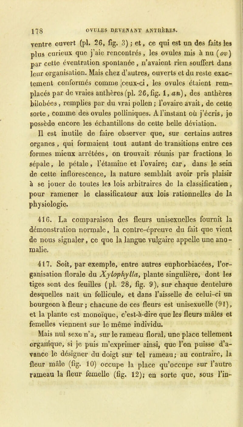 rentre ouvert (pl. 26, lig. 3) ; et, ce qui est un des faits les plus curieux que j’aie rencontrés, les ovules mis à nu (ou) par cette éventration spontanée, n’avaient rien souffert dans leur organisation. Mais chez d’autres, ouverts et du reste exac- tement conformés comme [ceux-ci, les ovules étaient rem- placés par de vraies anthères (pl. 26,fig. i, an), des anthères bilobées, remplies par du vrai pollen ; l’ovaire avait, de cette sorte, comme des ovules polliniques. A l’instant où j’écris, je possède encore les échantillons de cette belle déviation. Il est inutile de faire observer que, sur certains autres organes , qui formaient tout autant de transitions entre ces formes mieux arrêtées, on trouvait réunis par fractions le sépale, le pétale, l’étamine et l’ovaire; car, dans le sein de cette inflorescence, la nature semblait avoir pris plaisir à se jouer de toutes les lois arbitraires de la classification, pour ramener le classificateur aux lois rationnelles de la physiologie. 416. La comparaison des fleurs unisexuelles fournit la démonstration normale, la contre-épreuve du fait que vient de nous signaler, ce que la langue vulgaire appelle une ano- malie. 417. Soit, par exemple, entre autres euphorbiacées, l’or- ganisation florale du Xylopkylla, plante singulière, dont les tiges sont des feuilles ( pl. 28, fig. 9 ), sur chaque dentelure desquelles naît un follicule, et dans l’aisselle de celui-ci un bourgeon à fleur; chacune de ces fleurs est unisexuelle (91), et la plante est monoïque, c’est-à-dire que les fleurs mâles et femelles viennent sur le même individu. Mais nul sexe n’a, sur le rameau floral, une place tellement organique, si je puis m’exprimer ainsi, que l’on puisse d’a- vance le désigner du doigt sur tel rameau; au contraire, la fleur mâle (fig. 10) occupe la place qu’occupe sur l’autre rameau la fleur femelle (fig. 12); en sorte que, sous l’in-