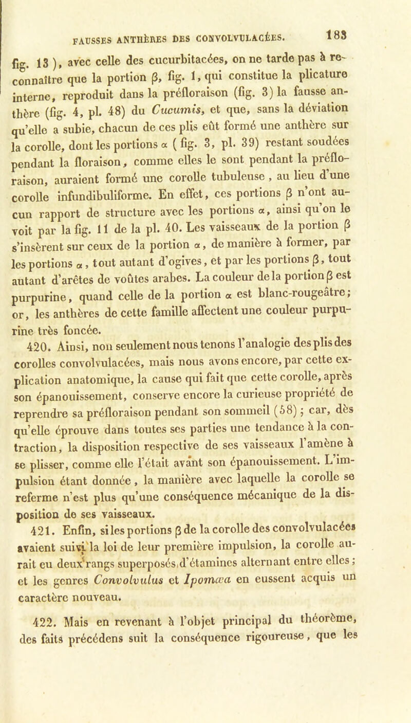 188 fig. 13 ). avec celle des cucurbitacées, on ne tarde pas à re- connaître que la portion p, fig. 1, qui constitue la plicature interne, reproduit dans la préfloraison (fig. 3) la fausse an- thère (fig. 4, pl. 48) du Cucumis, et que, sans la déviation quelle a subie, chacun de ces plis eût formé une anthère sur la corolle, dont les portions a ( fig. 3, pl. 39) restant soudées pendant la floraison, comme elles le sont pendant la préflo- raison, auraient formé une corolle tubuleuse , au lieu d’une corolle infundihuliforme. En effet, ces portions (3 n’ont au- cun rapport de structure avec les portions «, ainsi qu on le voit par la fig. Il de la pl. 40. Les vaisseaux de la portion (î s’insèrent sur ceux de la portion «, de manière h former, par les portions «, tout autant d’ogives, et par les portions p, tout autant d’arêtes de voûtes arabes. La couleur delà portion (3 est purpurine, quand celle de la portion « est blanc-rougeâtre ; or, les anthères de cette famille affectent une couleur purpu- rine très foncée. 420. Ainsi, non seulement nous tenons l’analogie des plis des corolles convolvulacées, mais nous avons encore, par cette ex- plication anatomique, la cause qui fait que cette corolle, après son épanouissement, conserve encore la curieuse propriété de reprendre sa préfloralson pendant son sommeil (â8) 5 car, dès qu’elle éprouve dans toutes ses parties une tendance à la con- traction , la disposition respective de ses vaisseaux 1 amène à se plisser, comme elle l’était avant son épanouissement. L im- pulsion étant donnée, la manière avec laquelle la corolle se referme n’est plus qu’une conséquence mécanique de la dis- position de ses vaisseaux. 421. Enfin, si les portions p de la corolle des convolvulacées avaient suivi'la loi de leur première impulsion, la corolle au- rait eu deux'rangs superposésid’étamines alternant entre elles; et les genres Convolvulus et Jpomœa en eussent acquis un caractère nouveau. 422. Mais en revenant h l’objet principal du théorème, des faits précédons suit la conséquence rigoureuse, que les