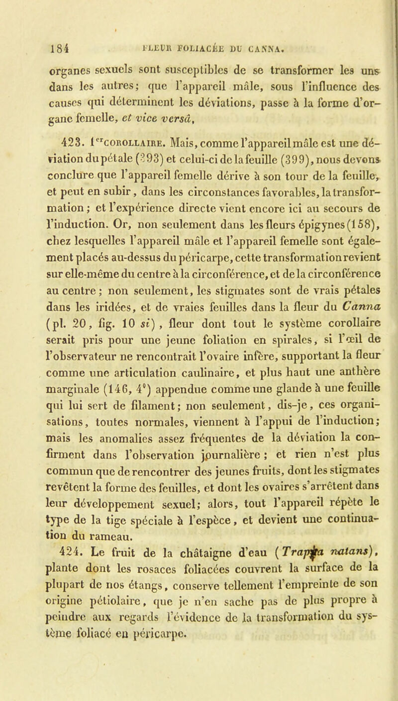 organes sexuels sont susccpULlcs de se transformer les uns dans les autres; que l’appareil mâle, sous l’influence des causes qui déterminent les déviations, passe à la forme d’or- gane femelle, et vice versa, 423. l^coROLLAinE. Mais, comme l’appareil mâle est unc dé- viation du pétale (-193) et celui-ci de la feuille (399), nous devons conclure que l’appareil femelle dérive à son tour de la feuille, et peut en subir, dans les circonstances favorables, la transfor- mation ; et l’expérience directe vient encore ici au secours de l’induction. Or, non seulement dans les fleurs épigynes (158), chez lesquelles l’appareil mâle et l’appareil femelle sont égale- ment placés au-dessus du péricarpe, cette transformation revient sur elle-même du centre à la circonférence, et de la circonférence au centre ; non seulement, les stigmates sont de vrais pétales dans les iridées, et de vraies feuilles dans la fleur du Canna (pl. 20, fig. 10 si) , fleur dont tout le système corollaire serait pris pour une jeune foliation en spirales, si l’œil de l’observateur ne rencontrait l’ovaire infère, supportant la fleur comme une articulation caulinaire, et plus haut une anthère marginale (146, 4“) appendue comme une glande à une feuille qui lui sert de filament; non seulement, dis-je, ces organi- sations, toutes normales, viennent h l’appui de l’induction; mais les anomalies assez fréquentes de la déviation la con- firment dans l’observation jpurnalière ; et rien n’est plus commun que de rencontrer des jeunes fruits, dont les stigmates revêtent la forme des feuilles, et dont les ovaires s’arrêtent dans leur développement sexuel; alors, tout l’appareil répète le type de la tige spéciale à l’espèce, et devient une continua- tion du rameau. 424. Le fruit de la châtaigne d’eau {Trap^ natans), plante dont les rosaces foliacées couvrent la surface de la plupart de nos étangs, conserve tellement l’empreinte de son origine pétiolaire, que je n’en sache pas de plus propi’e h peindre aux regards l’évidence de la transformation du sys- tème foliacé eu péricai'pc.