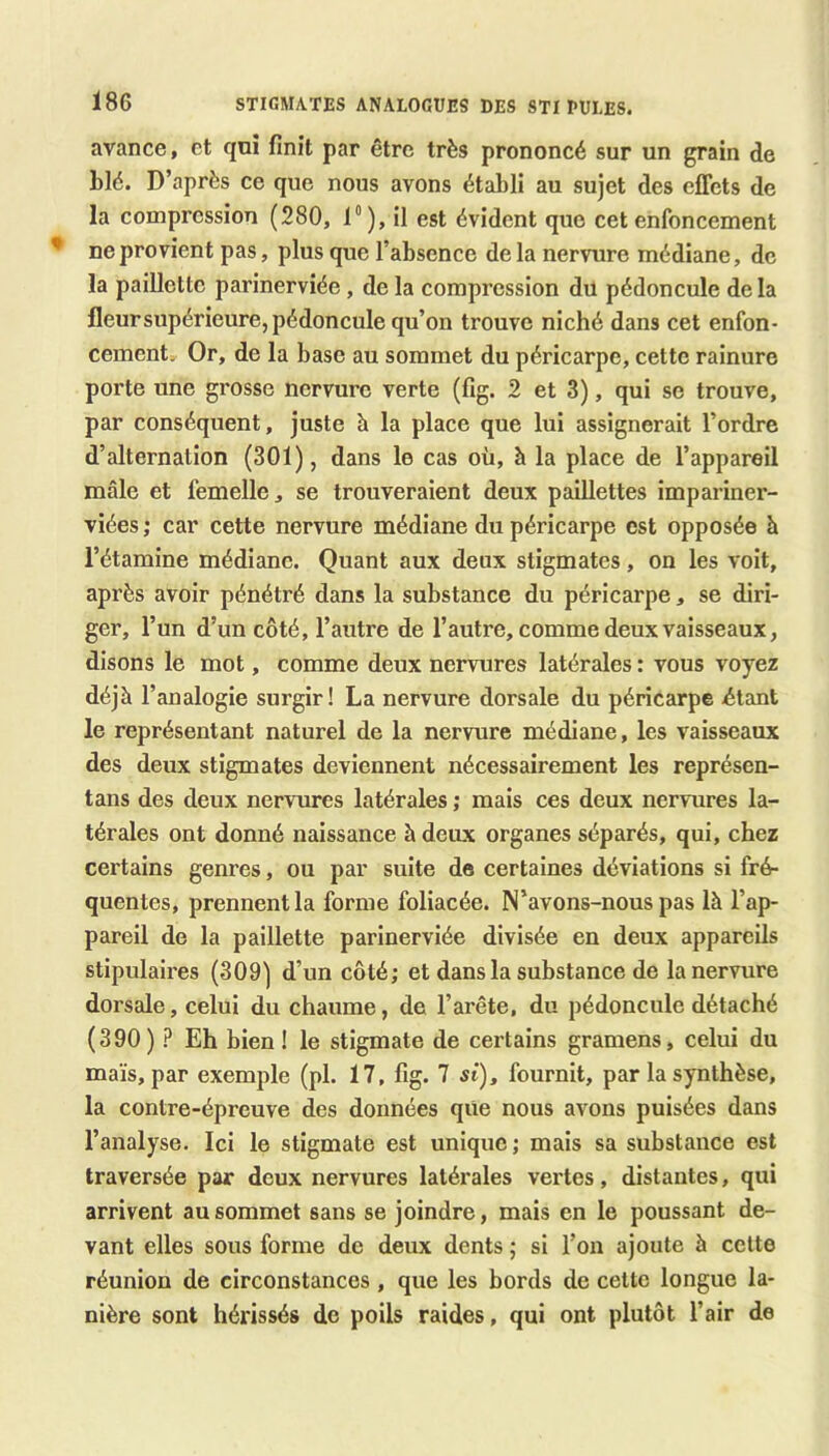 avance, et qnî finit par être très prononcé sur un grain de blé. D’après ce que nous avons établi au sujet des effets de la compression (280, 1“), il est évident que cet enfoncement ne provient pas, plus que l’absence de la nervure médiane, de la paillette parinerviée, de la compression du pédoncule delà fleursupérieure, pédoncule qu’on trouve niché dans cet enfon- cement. Or, de la base au sommet du péricarpe, cette rainure porte une grosse nervure verte (fig. 2 et 3), qui se trouve, par conséquent, juste à la place que lui assignerait l’ordre d’alternation (301), dans le cas où, à la place de l’appareil mâle et femelle, se trouveraient deux paillettes impariner- viées ; car cette nervure médiane du péricarpe est opposée h l’étamine médiane. Quant aux deux stigmates, on les voit, après avoir pénétré dans la substance du péricarpe, se diri- ger, l’un d’un côté, l’autre de l’autre, comme deux vaisseaux, disons le mot, comme deux nervures latérales : vous voyez déjà l’analogie surgir! La nervure dorsale du péricarpe -étant le représentant naturel de la nervure médiane, les vaisseaux des deux stigmates deviennent nécessairement les représen- tans des deux nervures latérales ; mais ces deux nervures la- térales ont donné naissance à deiLX organes séparés, qui, chez certains genres, ou par suite de certaines déviations si fré- quentes, prennent la forme foliacée. N’avons-nous pas là l’ap- pareil de la paillette parinerviée divisée en deux appareils stipulaires (309) d’un côté; et dans la substance de la nervure dorsale, celui du chaume, de l’arête, du pédoncule détaché (390) ? Eh bien I le stigmate de certains gramens, celui du maïs, par exemple (pl. 17, fig. 7 si), fournit, par la synthèse, la contre-épreuve des données que nous avons puisées dans l’analyse. Ici le stigmate est unique ; mais sa substance est traversée par deux nervures latérales vertes, distantes, qui arrivent au sommet sans se joindre, mais en le poussant de- vant elles sous forme de deux dents ; si l’on ajoute à cette réunion de circonstances , que les bords de cette longue la- nière sont hérissés de poils raides, qui ont plutôt l’air de