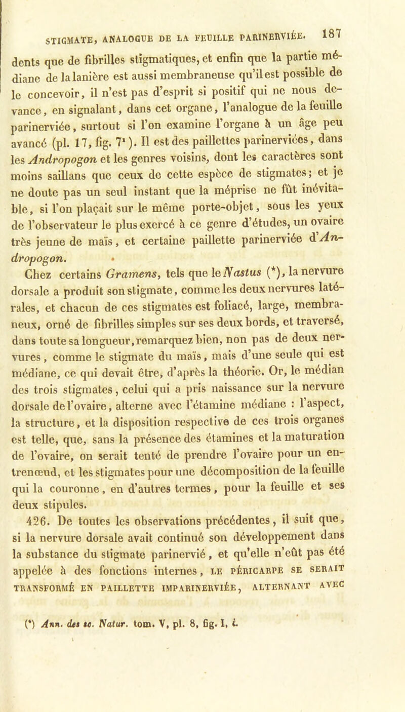 dents que de fibrilles stigmatiques, et enfin que la partie mé- diane de la lanière est aussi membraneuse qu’il est possible de le concevoir, il n’est pas d’esprit si positif qui ne nous de- vance, en signalant, dans cet organe, l’analogue de la feuille parinerviée, surtout si l’on examine l’organe h un âge peu avancé (pl. 17, fig. 7‘ ). Il est des paillettes parinerviées, dans les Andropogon et les genres voisins, dont les caractères sont moins saillans que ceux de cette espèce de stigmates; et je ne doute pas un seul instant que la méprise ne fût inévita- ble , si l’on plaçait sur le même porte-objet, sous les yeux de l’observateur le plus exercé à ce genre d’études, un ovaire très jeune de maïs, et certaine paillette parinerviée d An- dropogon, • Chez certains Gramens, tels que le (*), la nervure dorsale a produit son stigmate, comme les deux nervures laté- rales, et chacun de ces stigmates est foliacé, large, membra- neux, orné de fibrilles simples sur ses deux bords, et traversé, dans toute sa longueur,remarquez bien, non pas de deux ner- vures , comme le stigmate du maïs, mais d’une seule qui est médiane, ce qui devait être, d’après la théorie. Or, le médian des trois stigmates, celui qui a pris naissance sur la nervure dorsale de l’ovaire, alterne avec l’étamine médiane : 1 aspect, la structure, et la disposition respective de ces trois organes est telle, que, sans la présence des étamines et la maturation de l’ovaire, on serait tenté de prendre l’ovaire pour un en- trenœud, et les stigmates pour une décomposition de la feuille qui la couronne, en d’autres termes, pour la feuille et ses deux stipules. 426. De toutes les observations précédentes, il suit que, si la nervure dorsale avait continué son développement dans la substance du stigmate parinervié, et qu’elle n’eût pas été appelée à des fonctions internes, le péeicakpe se serait TRANSFORMÉ EN PAILLETTE IMPARINERVIÉE, ALTERNANT AVEC (*) Ann. (Ut $e. fiatur. lom. V, pl. 8, 6g. I, L