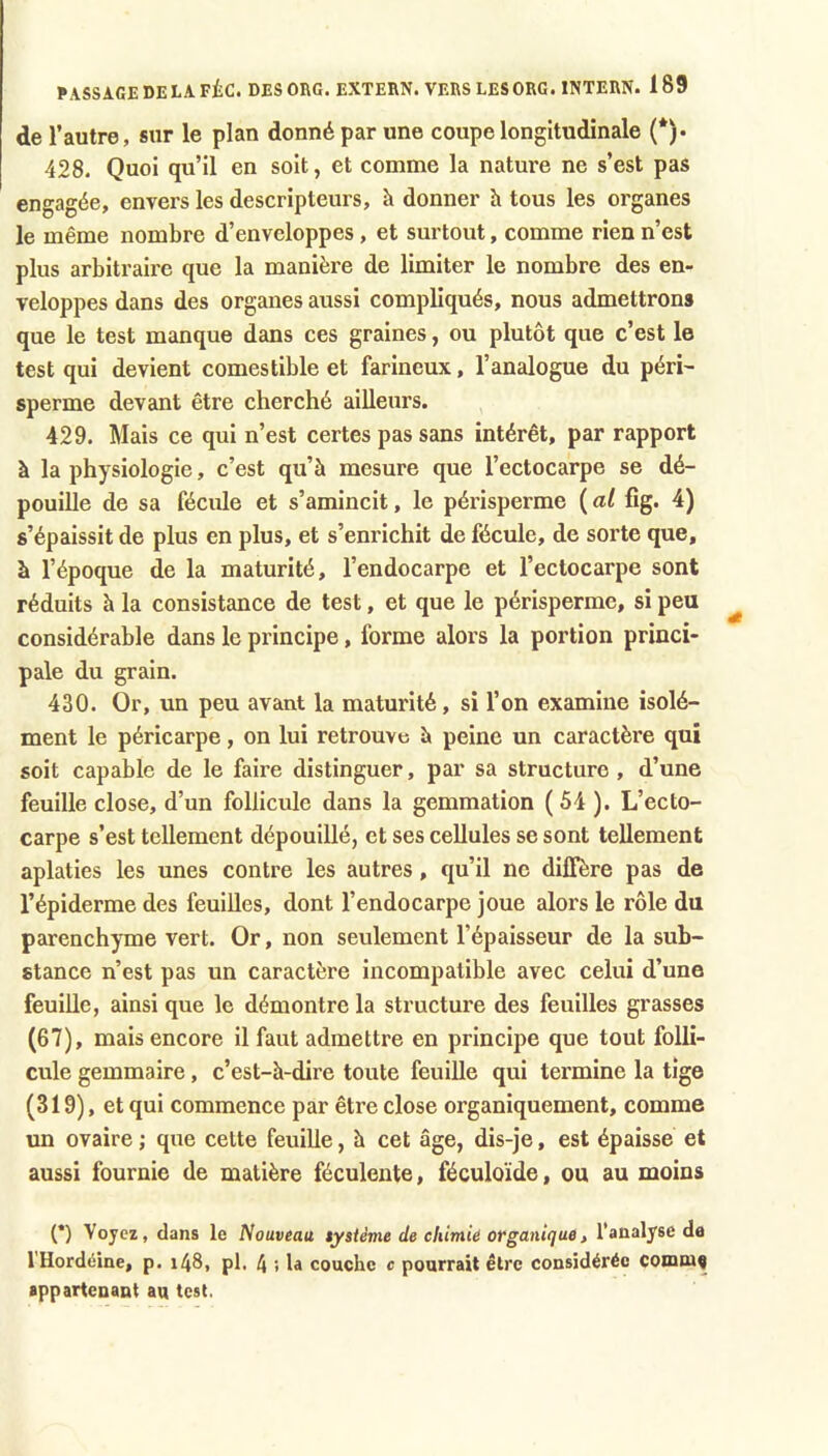 de l’autre, sur le plan donné par une coupe longitudinale (*)• 428. Quoi qu’il en soit, et comme la nature ne s’est pas engagée, envers les descripteurs, à donner à tous les organes le même nombre d’enveloppes, et surtout, comme rien n’est plus arbitraire que la manière de limiter le nombre des en- veloppes dans des organes aussi compliqués, nous admettrons que le test manque dans ces graines, ou plutôt que c’est le test qui devient comestible et farineux, l’analogue du péri- sperme devant être cherché ailleurs. 429. Mais ce qui n’est certes pas sans intérêt, par rapport à la physiologie, c’est qu’à mesure que l’ectocarpe se dé- pouille de sa fécule et s’amincit, le périsperme ( al fîg. 4) s’épaissit de plus en plus, et s’enrichit de fécule, de sorte que, à l’époque de la maturité, l’endocarpe et l’ectocarpe sont réduits h la consistance de test, et que le périsperme, si peu considérable dans le principe, forme alors la portion princi- pale du grain. 430. Or, un peu avant la maturité, si l’on examine isolé- ment le péricarpe, on lui retrouve à peine un caractère qui soit capable de le faire distinguer, par sa structure , d’une feuille close, d’un follicule dans la gemmation ( 54 ). L’ecto- carpe s’est tellement dépouillé, et ses cellules se sont tellement aplaties les unes contre les autres, qu’il ne diffère pas de l’épiderme des feuilles, dont l’endocarpe joue alors le rôle du parenchyme vert. Or, non seulement l’épaisseur de la sub- stance n’est pas un caractère incompatible avec celui d’une feuille, ainsi que le démontre la structure des feuilles grasses (67), mais encore il faut admettre en principe que tout folli- cule gemmaire, c’est-à-dire toute feuille qui termine la tige (319), et qui commence par être close organiquement, comme un ovaire ; que cette feuille, à cet âge, dis-je, est épaisse et aussi fournie de matière féculente, féculoïde, ou au moins (*) Voyez, dans le Nouveau tysième de chimie organique} l’analyse de l'Hordéine, p. i48, pl. 4 ; la couclic c pourrait être considérée comn)9 appartenant au test.