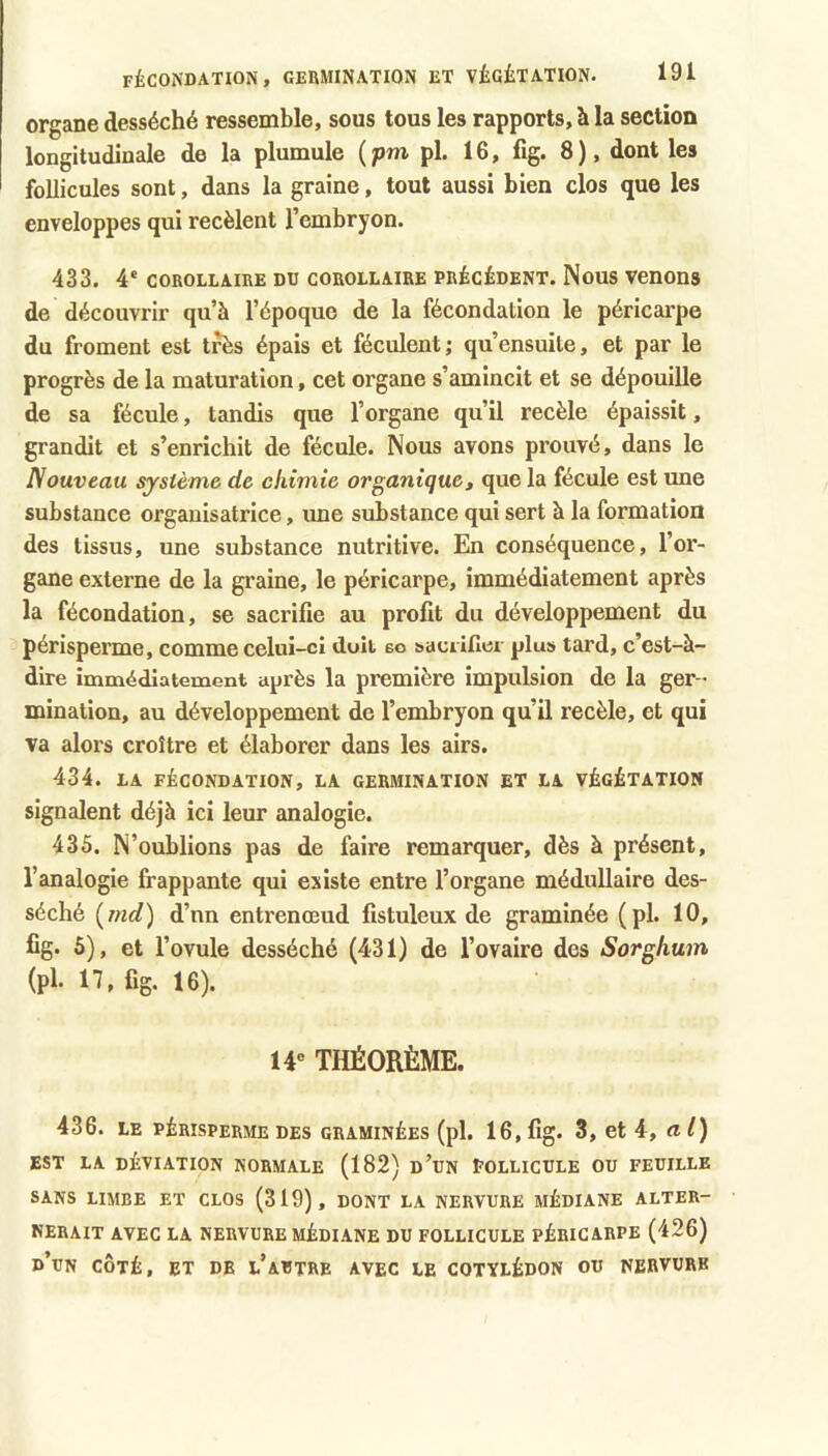 organe desséché ressemble, sous tous les rapports, h la section longitudinale de la plumule (pm pl. 16, fig. 8), dont les follicules sont, dans la graine, tout aussi bien clos que les enveloppes qui recèlent l’embryon. 433. 4* corollaire du corollaire précédent. Nous venons de découvrir qu’à l’époque de la fécondation le péricarpe du froment est très épais et féculent; qu’ensuite, et par le progrès de la maturation, cet organe s’amincit et se dépouille de sa fécule, tandis que l’organe qu’il recèle épaissit, grandit et s’enrichit de fécule. Nous avons prouvé, dans le Nouveau système de chimie organique, que la fécule est une substance organisatrice, une substance qui sert à la formation des tissus, une substance nutritive. En conséquence, l’or- gane externe de la graine, le péricarpe, immédiatement après la fécondation, se sacrifie au profit du développement du périsperme, comme celui-ci doit 6o s>acriller plus tard, c’est-à- dire inamédiatement après la première impulsion de la ger- mination, au développement de l’embryon qu’il recèle, et qui va alors croître et élaborer dans les airs. 434. LA FÉCONDATION, LA GERMINATION ET LA VÉGÉTATION signalent déjà ici leur analogie. 435. N’oublions pas de faire remarquer, dès à présent, l’analogie frappante qui existe entre l’organe médullaire des- séché (mrf) d’nn entrenœud fistuleux de graminée (pl. 10, fig. 6), et l’ovule desséché (431) de l’ovaire des Sorghum (pl. 17, fig. 16). W THÉORÈME. 436. LE PÉRISPERME DES GRAMINÉES (pl. 16, fig. 3, et 4, rt /) EST LA DÉVIATION NORMALE (182) d’dN EOLLICULE OU FEUILLE SANS LIMBE ET CLOS (319), DONT LA NERVURE MÉDIANE ALTER- NERAIT AVEC LA NERVURE MÉDIANE DU FOLLICULE PÉRICARPE (426) d’un côté, et de l’autre avec le cotylédon ou nervure