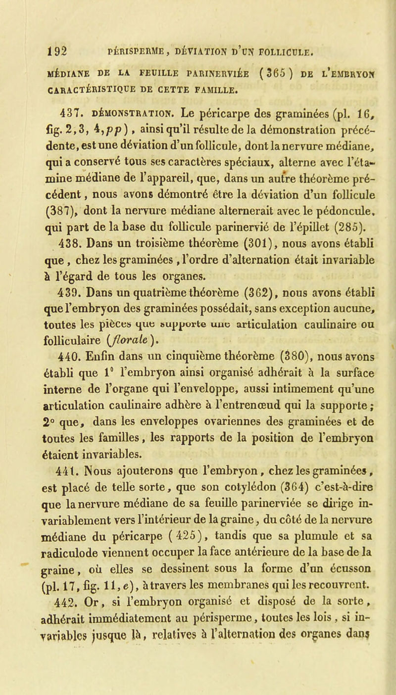 MÉDIANE DE LA FEUILLE PARINERVIÉE (365 ) DE l’eMBRYON CARACTÉRISTIQUE DE CETTE FAMILLE. 437. DÉMONSTRATION. Le péricarpe dos graminées (pl. 16, fig. 2,3, ^ipp) » ainsi qu’il résulte de la démonstration précé- dente, est une déviation d’un follicule, dont la nervure médiane, qui a conservé tous ses caractères spéciaux, alterne avec l’éta- mine médiane de l’appareil, que, dans un autre théorème pré- cédent , nous avons démontré être la déviation d’un follicule (387), dont la nervure médiane alternerait avec le pédoncule, qui part de la base du follicule parinervié de l’épillet (285). 438. Dans un troisième théorème (301), nous avons établi que, chez les graminées , l’ordre d’alternation était invariable à l’égard de tous les organes. 439. Dans un quatrième théorème (362), nous avons établi que l’embryon des graminées possédait, sans exception aucune, toutes les pièces que supporte une articulation caulinaire ou folliculaire {Jlorale), 440. Enfin dans un cinquième théorème (380), nous avons établi que 1° l’embryon ainsi organisé adhérait h la surface interne de l’organe qui l’enveloppe, aussi intimement qu’une articulation caulinaire adhère à l’entrenœud qui la supporte ; 2° que, dans les enveloppes ovariennes des graminées et de toutes les familles, les rapports de la position de l’embryon étaient invariables. 441. Nous ajouterons que l’embryon, chez les graminées, est placé de telle sorte, que son cotylédon (364) c’est-à-dire que la nervure médiane de sa feuille parinerviée se dirige in- variablement vers l’intérieur de la graine, du côté de la nervure médiane du péricarpe (425), tandis que sa plumule et sa radiculode viennent occuper la face antérieure de la base de la graine, où elles se dessinent sous la forme d’un écusson (pl. 17, fig. 11, e), à travers les membranes qui les recouvrent. 442. Or, si l’embryon organisé et disposé de la sorte, adhérait immédiatement au périsperme, toutes les lois , si in- variables jusque là, relatives à l’alternation des organes dans