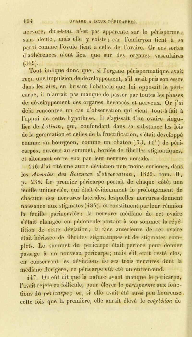 nervure, dira-l-on, n’est pas apparente sur le périsperme j sans doute, mais elle y existe; car l’embryon tient à sa paroi comme l’ovule tient à celle de l’ovaire. Or ces sortes d’adhérences n ont lieu que sur des organes vasculaires (349). Tout indique donc que, si l’organe périspermatique avait reçu une impulsion de développement, s’il avait pris son essor dans les airs, en brisant l’obstacle que lui opposait le péri- carpe, il n’aurait pas manqué de passer par toutes les phases de développement des organes herbacés et nerveux. Or j’ai déjà rencontré un cas d’observation qui vient tout-à-fait à l’appui de- celte hypothèse. Il s’agissait d’un ovaire singu- lier de Loliuni, qui, confondant dans sa substance les lois de la gemmation et celles de la fructification, s’était développé comme un bourgeon, comme un chaton (73, ll“) de péri- carpes, ouverts au sommet, bordés de fibrilles sligmatiques, et alternant entre eux par leur nervure dorsale. 446. J’ai cité une autre déviation non moins curieuse, dans les Annales des Sciences d’observation, 1829, tom. II, p. 238-. Le premier péricarpe portait de chaque côté, une feuille uninerviée, qui était évidemment le prolongement de chacune des nervures latérales, lesquelles nervures donnent naissance aux stigmates (485), et constituent par leur réunion la feuille parinerviée; la nervure médiane de cet ovaire s’était changée en pédoncule portant à son sommet la répé- tition de celle déviation; la face antérieure de cet ovaire était hérissée de fibrilles sligmatiques et de stigmates com- plets. Le sommet du péricarpe était perforé pour donner passage à un nouveau péricarpe; mais s’il était resté clos, en consei’vant les déviations de ses trois nervures dont la médiane florigère, ce péricarpe eût été un enlrcnœud. 447. On eût dit que la nature ayant manqué le péricarpe, l’avait rejeté en follicule, pour élever le périsperme aux fonc- tions du péricarpe ; or, si elle avait été aussi peu heureuse cette fois que la première, elle aurait élevé le cotylédon de
