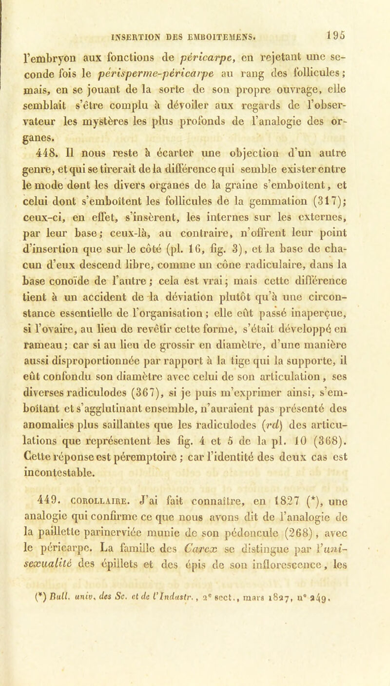 l’embryon aux fonctions de péricarpe, en rejetant une se- conde fois le périsperme-péricaipe au rang des follicules ; mais, en se jouant de la sorte de son propre ouvrage, elle semblait s’être complu h dévoiler aux regards de l’obser- vateur les mystères les plus profonds de l’analogie des or- ganes. 448. Il nous reste à écarter une objection d’un autre genre, et qui se tirerait de la dilférence qui semble exister entre le mode dont les divers organes de la graine s’emboîtent, et celui dont s’emboîtent les follicules de la gemmation (317); ceux-ci, en effet, s’insèrent, les internes sur les externes, par leur base; ceux-là, au contraire, n’offrent leur point d’insertion que sur le côté (pl. 16, fig. 3), et la base de cha- cun d’eux descend libre, comme un cône radiculaire, dans la base conoïde de l’autre ; cela est vrai ; mais cette différence tient à un accident de la déviation plutôt qu’à une circon- stance essentielle de l’organisation ; elle eût passé inaperçue, si l’ovaire, au lieu de revêtir cette forme, s’était développé en rameau; car si au lieu de grossir en diamètre, d’une manière aussi disproportionnée par rapport à la tige qui la supporte, il eût confondu son diamètre avec celui de son articulation , ses diverses radiculodes (367), si je puis m’exprimer ainsi, s’em- boîtant et s’agglutinant ensemble, n’auraient pas présenté des anomalies plus saillantes que les radiculodes {rd) des articu- lations que représentent les fig. 4 et 5 de la pl. 10 (368). Cette réponse est péremptoire ; car l’identité des deux cas est incontestable. 449. COROLLAIRE. J’ai fait connaître, en 1827 (*), une analogie qui confirme ce que nous avons dit de l’analogie de la paillette parinerviée munie de son pédoncule (268), avec le péricarpe. La famille des Ca^ex se distingue par Viini- seæualité des épillets et des épis do son inflorescence, les {*) Hall. univ,des Sc. et de l’indastr., 2* Bcct., mars 1827, u° a49<