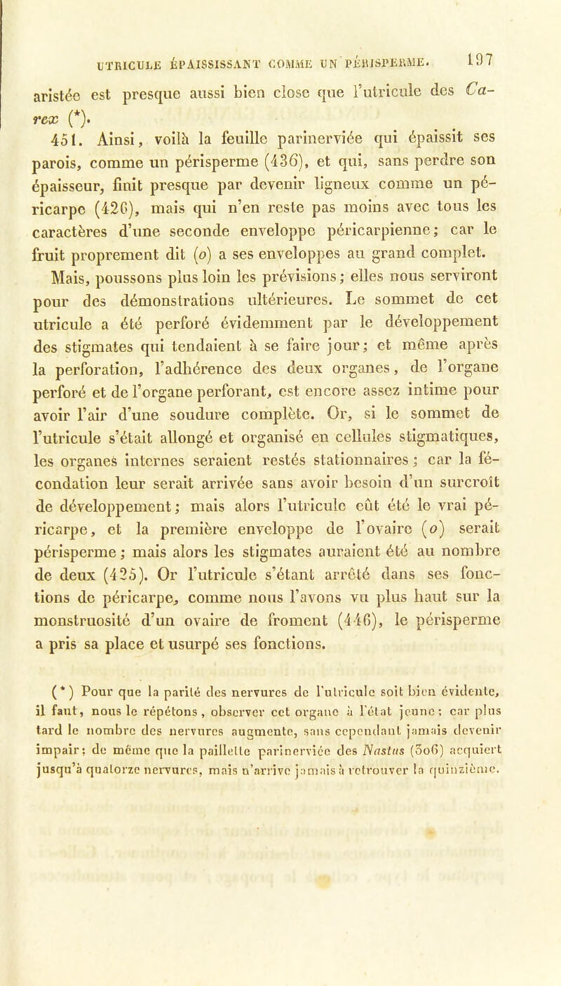UTRICULJÎ ÉPAISSISSANT COiVl.ME UN PÉlUSI'ERME. arlstéo est presque aussi bien dose que i’utricule des Ca- rex (*). 451. Ainsi, voilà la feuille parinerviée qui épaissit ses parois, comme un périsperme (436), et qui, sans perdre son épaisseur, finit presque par devenir ligneux comme un pé- ricarpe (42G), mais qui n’en reste pas moins avec tous les caractères d’une seconde enveloppe péricarpienne; car le fruit proprement dit (o) a ses enveloppes au grand complet. Mais, poussons plus loin les prévisions ; elles nous serviront pour des démonstrations ultérieures. Le sommet de cet utricule a été perforé évidemment par le développement des stigmates qui tendaient à se faire jour; et même après la perforation, l’adhérence des deux organes, de l’organe perforé et de l’organe perforant, est encore assez intime pour avoir l’air d’une soudure complète. Or, si le sommet de l’utricule s’était allongé et organisé en cellules stigmatiques, les organes internes seraient restés stationnaires ; car la fé- condation leur serait arrivée sans avoir besoin d’un surcroît de développement ; mais alors l’utriculc eût été le vrai pé- ricarpe, et la première enveloppe de l’ovaire (o) serait périsperme ; mais alors les stigmates auraient été au nombre de deux (4 25). Or l’utricule s’étant arreté dans ses fonc- tions de péricarpe, comme nous l’avons vu plus haut sur la monstruosité d’un ovaire de froment (4 40), le périsperme a pris sa place et usurpé ses fonctions. (*) Pour que la parité des nervures de rulricule soit bien évidente, il faut, nous le répétons, observer cet organe à l’état jeune: car plus lard le nombre des nervures augmente, sans cependant jamais devenir impair; de meme que la paillette parinerviée des Nasliis (3o(i) acquiert jusqu’à quatorze nervures, mais n’arrive jamais à retrouver la f[uinzièmc.