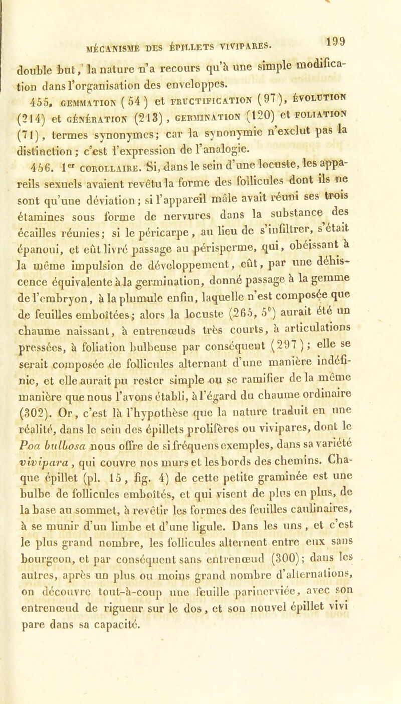 MiCANISME DES ÉPILLETS VIVIPARES. double but,’ la nature n’a recours qu’h une simple modifica- tion dans l’organisation des enveloppes. 455, GEMMATION (54 ) et FRUCTIFICATION (97), ÉVOLUTION (214) et GÉNÉRATION (213), GERMINATION ( 120)^ et FOLIATION (71), termes synonymes ; car la synonymie n exclut pas la distinction; c’est l’expression de l’analogie. 456. 1 COROLLAIRE. Si, dans le sein d une locuste, les appa- reils sexuels avaient revêtu la forme des follicules dont ils ne sont qu’une déviation; si l’appareil mâle avait réuni ses trois étamines sous forme de nervures dans la substance^ des écailles réunies ; si le péricarpe , au lieu de s infiltrer, s était épanoui, et eût livré passage au périsperme, qui, obéissant à la même impulsion de développement, eût, par une déhis* cence équivalente à la germination, donné passage h la gemme de l’embryon, à la plumule enfin, laquelle n est composée que de feuilles emboîtées; alors la locuste (265, 5°) aurait été un chaume naissant, à entrenœuds très courts, à articulations pressées, à foliation bulbeuse par conséquent (297 ) ; elle se serait composée de follicules alternant d’une manière indéfi- nie, et elle aurait pu rester simple nu se ramifier de la même manière que nous l’avons établi, àl’égard du chaume ordinaire (302). Or, c’est là l’hypothèse que la nature traduit en une réalité, dans le sein des épillets prolifères ou vivipares, dont le Poa bulbosa nous offre de si fréquens exemples, dans sa variété vivipara , qui couvre nos murs et les bords des chemins. Cha- que épillet (pl. 15, fig. 4) de cette petite graminée est une bulbe de follicules emboîtés, et qui visent de plus en plus, de la base au sommet, à revêtir les formes des feuilles caulinaires, à se munir d’un limbe et d’une ligule. Dans les uns , et c est le plus grand nombre, les follicules alternent entre eux sans bourgeon, et par conséquent sans enlrenœud (300); dans les autres, après un plus ou moins grand nombre d’alternations, on découvre tout-à-coup une feuille parinerviée, avec son entrenœud de rigueur sur le dos, et sou nouvel épillet vivi pare dans sa capacité.