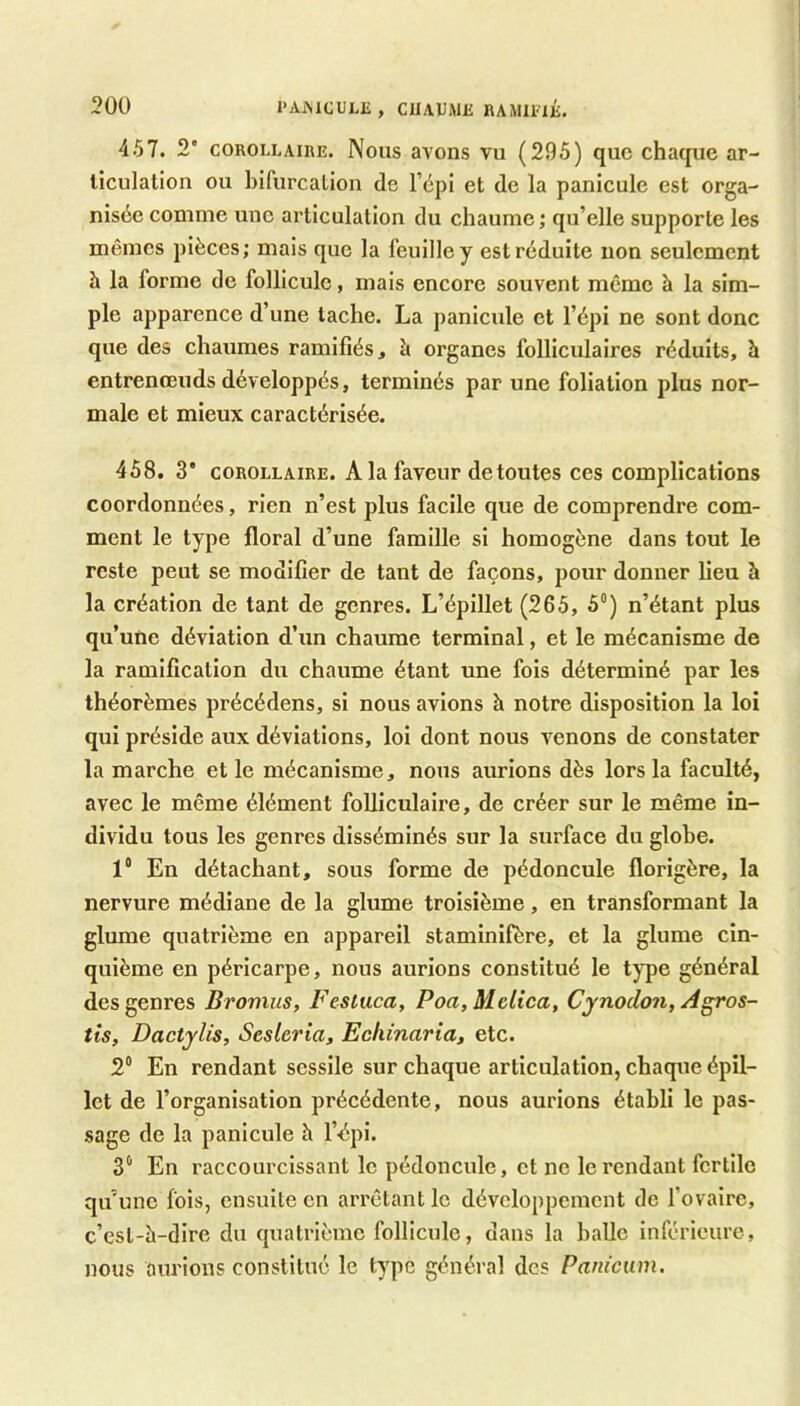 30Ü l’AiMCULJÎ , CUAUMli BAMUaii. 457. 2' COROLLAIRE. Nous avons vu (295) que chaque ar- liculalion ou bifurcalioii de l’épi et de la panicule est orga- nisée comme une ai'ticulalion du chaume ; qu’elle supporte les mêmes pièces; mais que la feuille y est réduite non seulement h la forme de follicule, mais encore souvent même h la sim- ple apparence d’une tache. La panicule et l’épi ne sont donc que des chaumes ramifiés, è organes folliculaires réduits, h entrenœuds développés, terminés par une foliation plus nor- male et mieux caractérisée. 458. 3 COROLLAIRE. A la faveur de toutes ces complications coordonnées, rien n’est plus facile que de comprendre com- ment le type floral d’une famille si homogène dans tout le reste peut se modifier de taut de façons, pour donner lieu à la création de tant de genres. L’épillet (265, 5°) n’étant plus qu’une déviation d’un chaume terminal, et le mécanisme de la ramification du chaume étant une fois déterminé par les théorèmes précédens, si nous avions à notre disposition la loi qui préside aux déviations, loi dont nous venons de constater la marche et le mécanisme, nous aurions dès lors la faculté, avec le même élément folliculaire, de créer sur le même in- dividu tous les genres disséminés sur la surface du globe. 1“ Eu détachant, sous forme de pédoncule florigère, la nervure médiane de la glume troisième, en transformant la glume quatrième en appareil staminifère, et la glume cin- quième en péricarpe, nous aurions constitué le type général des genres Bromus, Fesluca, Poa,Melica, Cynodon, Agros- tis, Dactylis, Scslcria, Echinariat etc. 2® En rendant sessile sur chaque articulation, chaque épil- let de l’organisation précédente, nous aurions établi le pas- sage de la panicule à l’épi. 3® En raccourcissant le pédoncule, et ne le rendant fertile qu’une fois, ensuite eu arrêtant le développement de fovaire, c’esl-è-dire du quatrième follicule, dans la balle inférieure, nous aurions constitué le type général des Panicum.