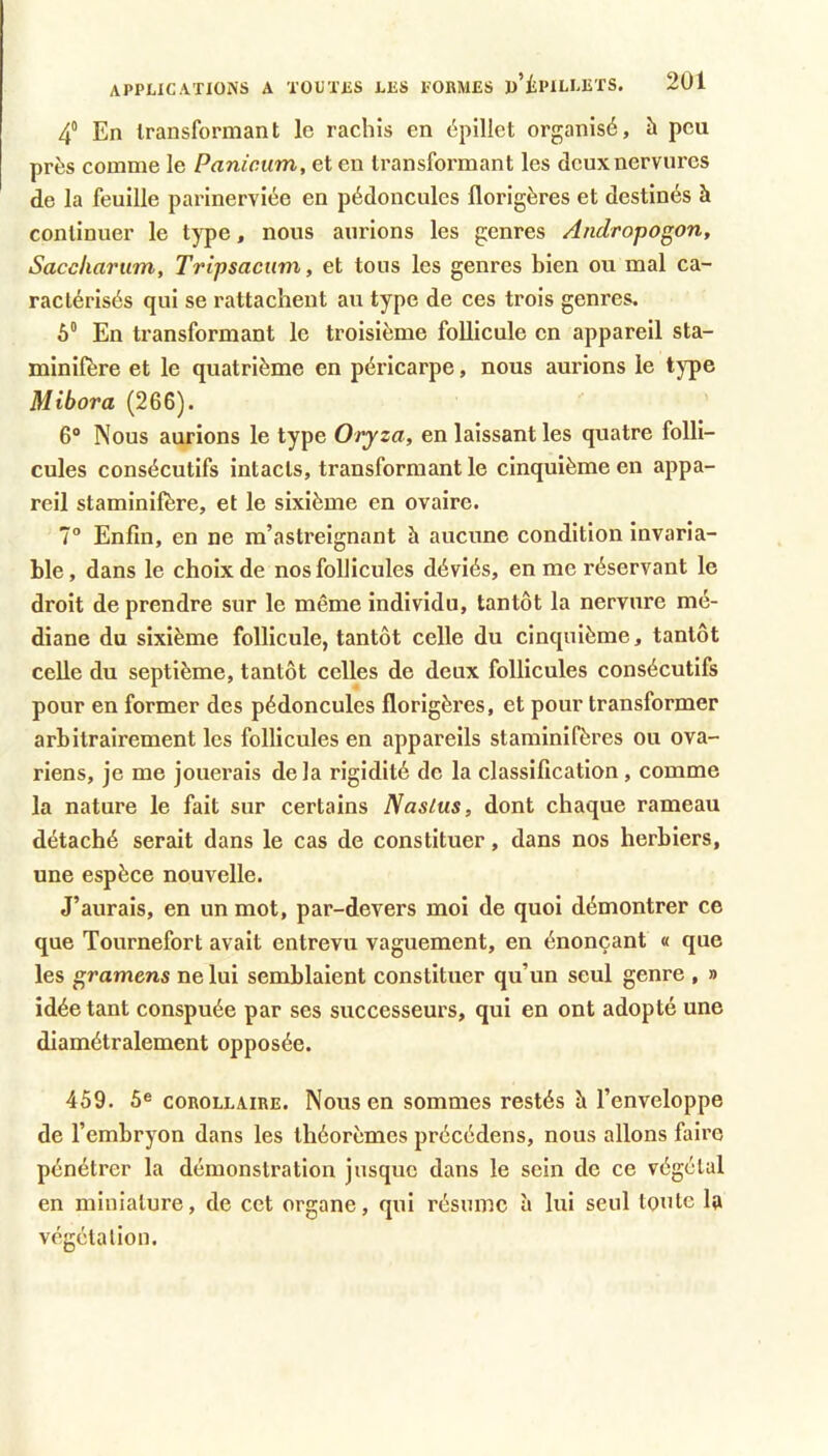 4“ En Iransformant le rachis en épillet organisé, à peu près comme le Panicum, et en Iransformant les deux nervures de la feuille parinerviée en pédoncules florigères et destinés à continuer le type, nous aurions les genres Aiidropogon, Sacckarum, Tripsaciim, et tous les genres bien ou mal ca- ractérisés qui se rattachent au type de ces trois genres. 6“ En transformant le troisième follicule en appareil sta- minifère et le quatrième en péricarpe, nous aurions le type Mibora (266). 6“ Nous aurions le type Oryza, en laissant les quatre folli- cules consécutifs intacts, transformant le cinquième en appa- reil staminifère, et le sixième en ovaire. 7° Enfin, en ne m’astreignant à aucune condition invaria- ble, dans le choix de nos follicules déviés, en me réservant le droit de prendre sur le même individu, tantôt la nervure mé- diane du sixième follicule, tantôt celle du cinquième, tantôt celle du septième, tantôt celles de deux follicules consécutifs pour en former des pédoncules florigères, et pour transformer arbitrairement les follicules en appareils staminifères ou ova- riens, je me jouerais delà rigidité de la classification, comme la nature le fait sur certains Nasius, dont chaque rameau détaché serait dans le cas de constituer, dans nos herbiers, une espèce nouvelle. J’aurais, en un mot, par-devers moi de quoi démontrer ce que Tournefort avait entrevu vaguement, en énonçant « que les gramens ne lui semblaient constituer qu’un seul genre , » idée tant conspuée par ses successeurs, qui en ont adopté une diamétralement opposée. 459. 5® COROLLAIRE. Nous en sommes restés h l’enveloppe de l’embryon dans les théorèmes précédées, nous allons faire pénétrer la démonstration jusque dans le sein de ce végétal en miniature, de cet organe, qui résume à lui seul toute la végétation.