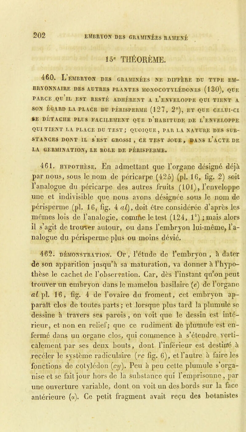 EAtBRYON DES CEAMINÉES RAMENÉ 15^ THÉORÈME. 460. L’embryon des graminées ne diffère du type em- bryonnaire DES AUTRES PLANTES MONOCOTYLÉDONES (130), QUE PARCE qu’il est RESTÉ ADHÉRENT A l’eNVELOPPE QUI TIENT A SON ÉGARD LA PLACE DU PÉRISPERME (127, 2“), ET QUE CELUI-CI «E DÉTACHE PLUS FACILEMENT QUE d’hABITUDE DE l’eNVELOPPE QUI TIENT LA PLACE DU TEST; QUOIQUE, PAR LA NATURE DES SUB- STANCES DONT IL s’eST GROSSI , CE TEST JOUE, DANS l’aCTE DE LA GERMINATION, LE ROLE DE PÉRISPERME. 461. HYPOTHÈSE. En admettant que l’organe désigné déjà par nous, sous le nom de péricarpe (425) (pl. 16, fig. 2) soit l’analogue du péricarpe des autres fruits (101), l’enveloppe une et indivisible que nous avons désignée sous le nom de périsperme (pl. 16, fig. 4 al), doit être considérée d’après les mêmes lois de l’analogie, comiûe le test (124, 1°) ;mais alors il s’agit de trouver autour, ou dans l’embryon lui-même, l’a- nalogue du périsperme plus ou moins dévié. 462. DÉMONSTRATION. Or, l’étude de l’embryon, h dater de son apparition jusqu’à sa maturation, va donner à l’hypo- thèse le cachet de l’observation. Car, dès l’instant qu’on peut trouver un embryon dans le mamelon basilaire (e) de l’organe al pl. 16, fig. 4 de l’ovaire du froment, cet embryon ap- paraît clos de toutes parts ; et lorsque plus tard la plumule se dessine à travers ses parois , on voit que le dessin est inté- rieur, et non en relief; que ce rudiment de plumule est en- fermé dans un organe clos, qui commence à s’étendre verti- calement par ses deux bouts, dont l’inférieur est destiiïé à recéler le système radiculaire (rc fig. 6), et l’autre à faire les fonctions de cotylédon {cy). Peu à peu celte plumule s’orga- nise et se fait jour hors do la substance qui l’emprisonne, par une ouverture variable, dont on voit un dos bords sur la face antérieure (a). Ce petit fragment avait reçu des botanistes