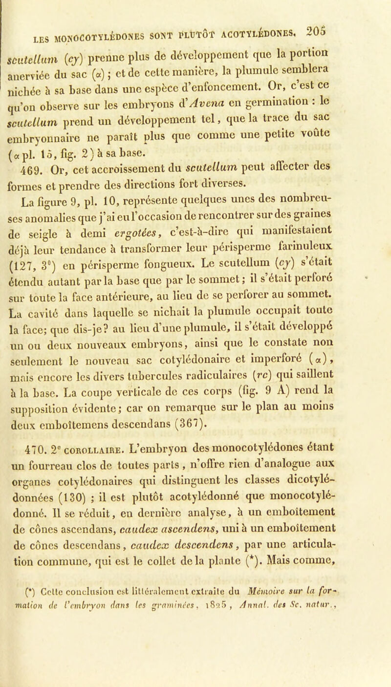 sùiaeltiim {cj) prenne plus de développement que la portion anerviée du sac («) ; et de cette manière, la plumule semblera nichée à sa base dans une espèce d’enfoncement. Or, c est ce qu’on observe sur les embryons d'Avc7ia en germination : le sciUcüum prend un développement tel, que la trace du sac embryonnaire ne paraît plus que comme une petite voûte («pi. 15, %. 2) à sa base. 469. Or, cet accroissement du scatellum peut affecter des formes et prendre des directions fort diverses. La figure 9, pl. 10, représente quelques unes des nombreu- ses anomalies que j’ai eu l’occasion de rencontrer sur des graines de seigle 5 demi ergâtées, c’est-à-dire qui manifestaient déjà leur tendance à transformer leur périsperme farinuleux (127, 3”) en périsperme fongueux. Le scutellum (cj) s’était étendu autant parla base que par le sommet; il s’était perforé sur toute la face antérieure, au lieu de se perforer au sommet. La cavité dans laquelle se nichait la plumule occupait toute la face; que dis-je? au lieu d une plumule, il s était développé un ou deux nouveaux embryons, ainsi que le constate non seulement le nouveau sac cotylédonaire et imperforé («), mais encore les divers tubercules radiculaires (rc) qui saillent à la base. La coupe verticale de ces corps (fig. 9 A) rend la supposition évidente ; car on remarque sur le plan au moins deux emboîtemens descendans (367). 470. 2® COROLLAIRE. L’cmbryon des monocotylédones étant un fourreau clos de toutes parts , n’offre rien d analogue aux organes cotylédonaires qui distinguent les classes dicotylé- données (130) ; il est plutôt acotylédonné que monocotylé- donné. 11 se réduit, en dernière analyse, à un emboîtement de cônes ascendans, caiidex aseendens, uni à un emboîtement de cônes descendans, caïulex descendons, par une articula- tion commune, qui est le collet delà plante (*). Mais comme. (*) Celle conclusion est lilléralcmcnl extraile du Mémoire sur la for-- malion <le l’embryon dans les graminées, i825, Annal, des Se. natur..