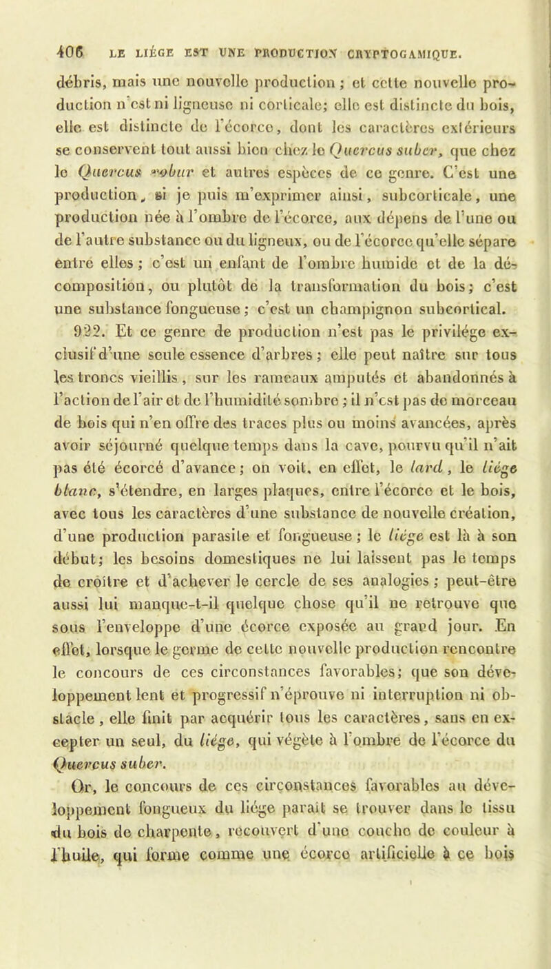 débris, mais une nouvelle production ; et cette nouvelle pro- duction n’est ni ligueuse ni corticale; elle est distincte du bois, elle est distincte de l’écorce, dont les caractères exlérieurs se conservent tout aussi bien chez le Qucrcus suber, que chez le Qiievcu» f'^biir et autres espèces de ce genre. C’est une production ^ si je puis m’exprimer ainsi, subcorticale, une production née h l’ombre de l’écorce, aux dépens de l’une ou de l’autre substance ou du ligneux, ou de l’écorce qu’elle sépare entre elles ; c’est un enfant de l’ombre humide et de la dé-5 composition, ou plutôt de la transformation du bois; c’est une substance fongueuse ; c’est un champignon subeortical. 922. Et ce genre de production n’est pas le privilège ex- clusif d’une seule essence d’arbres ; elle peut naître sur tous les troncs vieillis, sur les rameaux amputés et abandonnés à l’action de l’air et de l’humidité sombi’e ; il n’est pas de morceau de bois qui n’en offre des traces plus ou moins avancées, après avoir séjourné quelque temps dans la cave, pourvu qu’il n’ait pas été écorce d’avance ; on voit, en effet, le lai'd, le liège blanc, sV^tendre, en larges plaques, entre l’écorce et le bois, avec tous les caractères d’une substance de nouvelle création, d’une production parasite et fongueuse ; le liège est là h son début; les besoins domestiques ne lui laissent pas le temps de croître et d’achever le cercle de ses analogies ; peut-être aussi lui manque-t-il quelque chose qu’il ne retrouve que sous l’enveloppe d’une écorce exposée au grand jour. En ellbt, lorsque le germe de cette nouvelle production rencontre le concours de ces circonstances favorables; que son déve- loppement lent et progressif n’éprouve ni interruption ni ob- stacle, elle finit par acquérir tous les caractères, sans en ex- cepter un seul, du liège, qui végète à l’ombre de l’écorce du Queveuÿ suber. Or, le concours de ces circonstances favorables au déve- lojipemcnt fongueux du liège parait se trouver dans le tissu •du bois do charpente, recouvert d'une couche do couleur h l'bnUe, qui forme comme une. écorce artificielle ^ ce bois