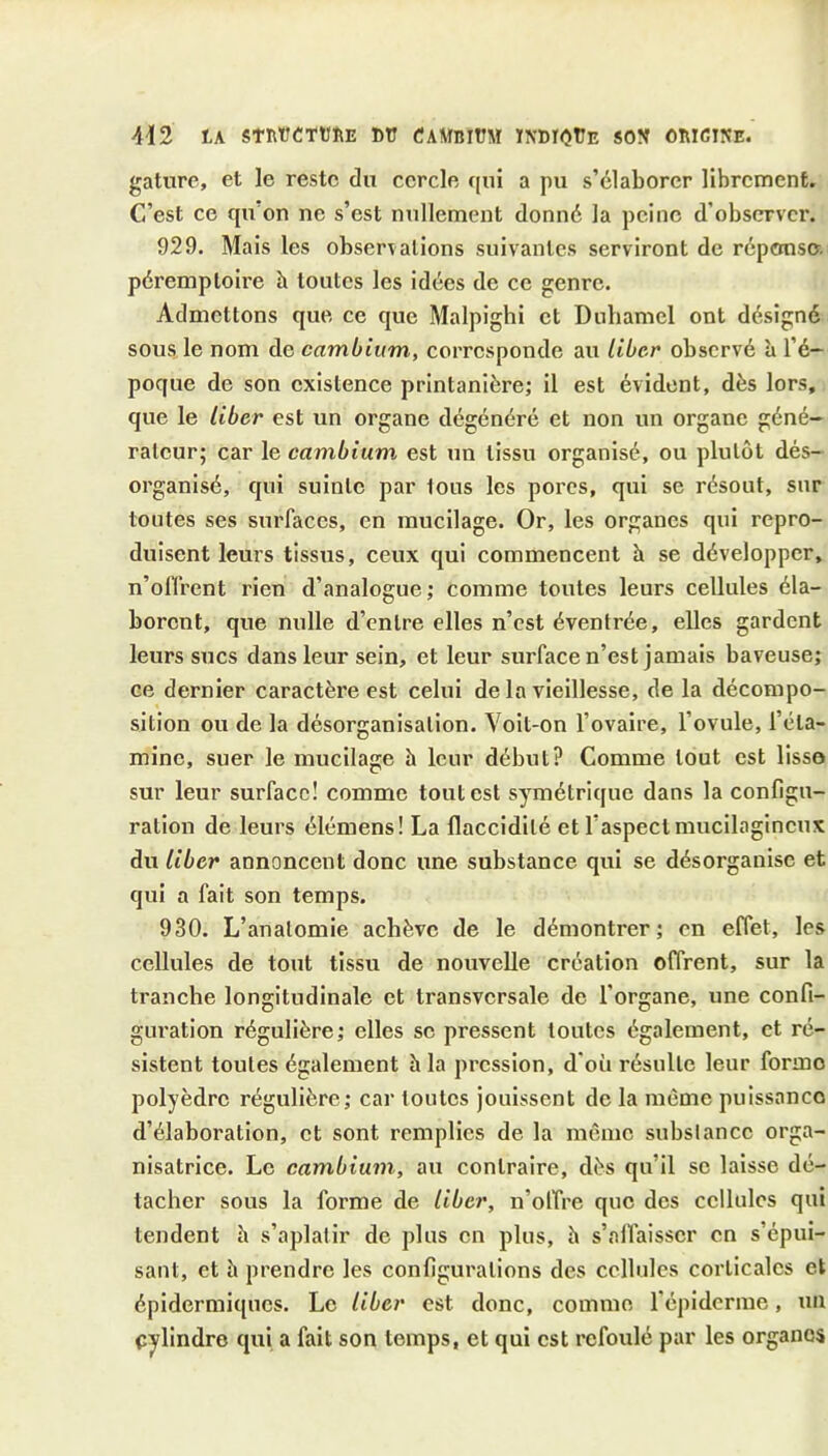 gatiire, et le reste du cercle qui a pu s’élaborer librement. C4’est ce qu on ne s’est nullement donné la peine d’observer. 929. Mais les observations suivantes serviront de réponse, péremptoire à toutes les idées de ce genre. Admettons que ce que Malpighi et Duhamel ont désigné sous le nom de cambium, corresponde au liber observé b l’é- poque de son existence printanière; il est évident, dès lors, que le liber est un organe dégénéré et non un organe géné- rateur; car le cambium est un tissu organisé, ou plutôt dés- organisé, qui suinte par tous les porcs, qui se résout, sur toutes ses surfaces, en mucilage. Or, les organes qui repro- duisent leurs tissus, ceux qui commencent b se développer, n’oflrent rien d’analogue ; comme toutes leurs cellules éla- borent, que nulle d’entre elles n’est éventrée, elles gardent leurs sucs dans leur sein, et leur surface n’est jamais baveuse; ce dernier caractère est celui de la vieillesse, de la décompo- sition ou de la désorganisation. Voit-on l’ovaire, l’ovule, l’éta- mine, suer le mucilage b leur début? Comme tout est lisse sur leur surface! comme tout est symétrique dans la configu- ration de leurs élémens! La flaccidité et l’aspect mucilagineux du liber annoncent donc une substance qui se désorganise et qui a fait son temps. 930. L’anatomie achève de le démontrer; en effet, les cellules de tout tissu de nouvelle création offrent, sur la tranche longitudinale et transversale de l’organe, une confi- guration régulière; elles se pressent toutes également, et ré- sistent toutes également b la pression, d'où résulte leur forme polyèdre régulière; car toutes jouissent de la même puissance d’élaboration, et sont remplies de la même substance orga- nisatrice. Le cambium, au contraire, dès qu’il se laisse dé- tacher sous la forme de liber, n’olfre que des cellules qui tendent b s’aplatir de plus en plus, b s’alfaisser en s’épui- sant, et b prendre les configurations des cellules corticales et épidermiques. Le liber est donc, comme l’épiderme, un cylindre qui a fait son temps, et qui est refoulé par les organes