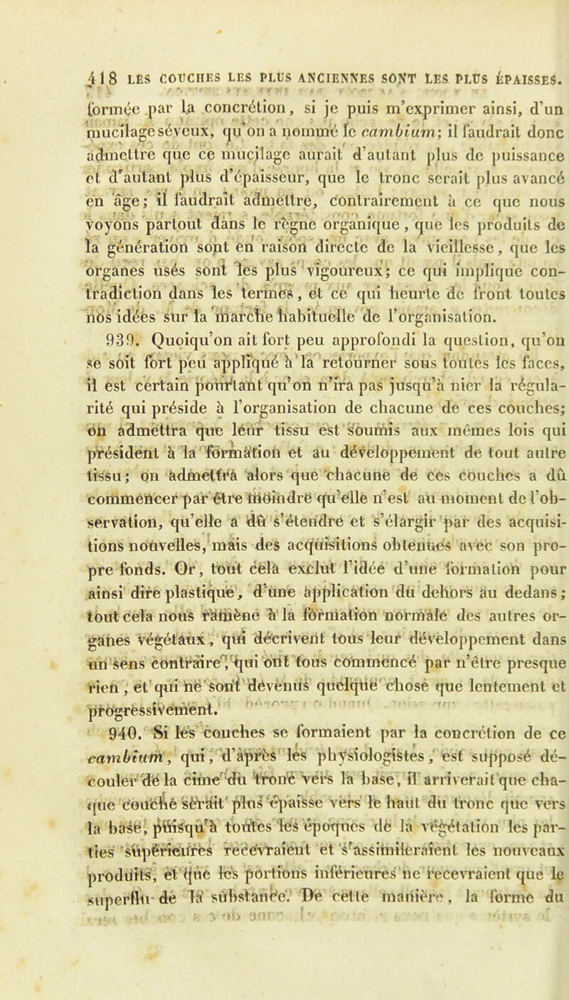 IbrmOc par l.a conci'élion, si je puis m’exprimer ainsi, d’un mucilageséveux, qu^on a nommé le cambium; il faudrait donc àdmelli'e que ce mucilage aurait d’autant plus de puissance et d'autant plus d’épaisseur, que le tronc serait plus avancé en âgé; il faudrait admettre, contrairement à ce que nous voyons partout dans le règne organique, Cjiie les produits de la génération sont en raison directe de la vieillesse, que les organes usés sont les plus vigoureux; ce qui implique con- tradiction dans les termes, ét ce qui heurte de front toutes nos idées sur la'marche habituelle de l’organisation. 939. Quoiqu’on ait fort peu approfondi la question, qu’on se soit fort peu appliqué h la retourner sous toutes les faces, il est certain poiMant qu’on n’ira pas jusqu’h nier la régula- rité qui préside h l’organisation de chacune de ces couches; on admettra que léur tissu est soumis aux mêmes lois qui président à la 'fôrmà'tion et au développement de tout autre tiSsu; on édmetfrà alors que'chacune de ces couches a dû commencer par être thoindrë qu’elle n’est au moment de l’ob- servation, qu’elle a dû s’étendre et s’élargir par des acquisi- tions noûvelles,* mais des acquisitions obtenues avec son pro- pre fonds. Or, tout cela exclut l’idée d’une formation pour ainsi dire plastiqué, d’une application dü dehors au dedans; tout cela nous rïühène h'la fôrmalion normale des autres or- ganes végétaux, qui décrivent tous leur développement dans un sens contràireTtlui ont fous commencé par n’être presque rien , et’qui hë'sorif dévèmià quclqiie chose que lentement et progressivement. 940. Si lés couches se formaient par la concrétion de ce eambium, (\m, d’àpéès lés physiologistes, est supposé dé- couler d'é la cime’'dù 'tron'C Véi^ la base, il arriverait que cha- tpie éou'e^è sèVîiit'pluil épaisse vers' lé haut du tronc que vers la ba4é, jitiisqu’à toùYcs iéé époques de la végétation les par- ties supéftéitrés recevraient et l’assimileraient les nouveaux prodùits, èt qùe les portions inférieures ne recevraient que le superflu-de la sùhstani^e.’ De cette manière, la forme du