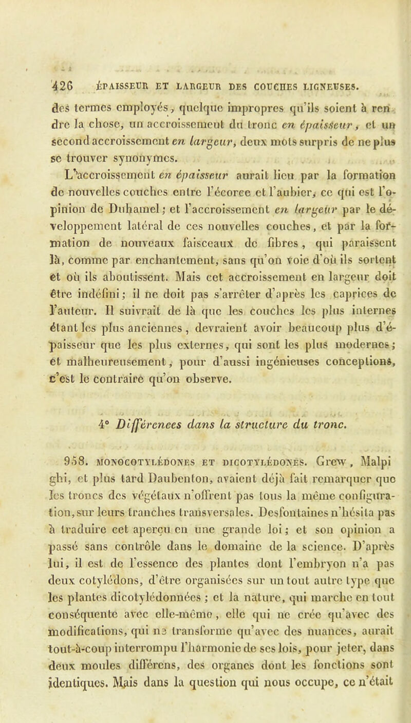 ■426 iPAISSEUR ET LARGEUR DES COUCRES LIGNEUSES. deâ termes employés, quelque impi’opres qu’ils soient h ren dre la chose, un accroissement du tronc en épaisseur, et un second accroissement en largeur, deux mots surpris de ne plus SC trouver synonymes. j L’’acCroissemcnt en épaisseur aurait lieu par la formation de nouvelles couches entre l’écoree et l’auhicri ce qui est l’o- pinion de Duhamel; et l’accroissement C7t largeur par le dé- veloppement latéral de ces nouvelles couches, et par la for- mation de nouveaux faisceaux de fibres, qui paraissent Ih, comme par enchantement, sans qu’on voie d’où ils sortent et où ils aboutissent. Mais cet accroissement en largeur doit être indéfini ; il ne doit pas s’arrêter d’après les caprices de l’auteur. Il suivrait de là que les couches les plus internes étant les plus anciennes, devraient avoir beaucoup plus d’é- paisseur que les plus externes, qui sont les plus modernes; ét malheureusement, pour d’aussi ingénieuses conceptions, c’est le contraire qu’on observe. 4° Différences dans la structure du tronc. 958. MONGCOTYLÉDONES ET DICOTYLÉDONES. GreW , Malpi ghi, et plus tard Daubenton, avaient déjà fait remarquer que les troncs des végétaux n’ofl’rent pas tous la même configura- tion, sur leurs tranches transversales. Desfoutaines n’hésita pas à traduire cet aperçu en une grande loi ; et son opinion a passé sans contrôle dans le domaine de la science. D’après lui, il est de l’essence des plantes dont l’embryon n’a pas deux cotylédons, d’être organisées sur un tout autre type que les plantes dicotylédonnées ; et la nature, qui marche en tout conséquente avec elle-mêmo, elle qui ne crée qu’avec des modifications, qui ii3 transforme qu’avec des nuances, aurait tout-à-coup interrompu l’harmonie de ses lois, pour jeter, dans deux moules difl’érens, dos organes dont les fonctions sont identiques. Mgis dans la question qui nous occupe, ce n’était