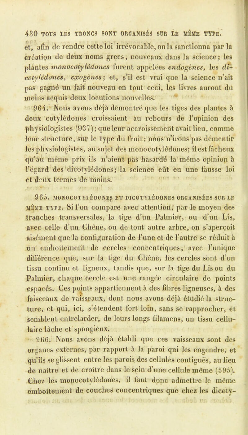 et, afin de rendre cette loi irrévocable, onia sanctionna par la création de deux noms grecs, nouveaux dans la science ; les plantes monocotylédones furent appelées endogènes, les di- coiyUdones, exogènes', et, s’il est vrai que la science n’ait pas gagné un fait nouveau en tout ceci, les livres auront du moins acquis deux locutions nouvelles. 964. Nous avons déjà démontré que les tiges des plantes à deux cotylédones croissaient au rebours de l’opinion des physiologistes (937); que leur accroissement avait lieu, comme leur structure, sur le type du fruit; nous n’irons pas démentir les physiologistes, au sujet des monocotylédones; ilestfàchcnx qu’au même prix ils n’aient pas hasardé la même opinion à l’égard des dicotylédones; la science eût eu une fausse loi et deilx termes de moins. 966. MONOCOTYLÉDONIJf ET PICOTYLÉDQNES ORGANISÉES SUR LE MÊME TYPE. Si l’on compare avec attention, par le moyen des tranches transversales, la lige d’un Palmier, ou d’un Lis, avec celle d'un Chêne, ou de tout autre arbre, on s’aperçoit aisément que la configuration de l’une et de l’autre se réduit à un' emboîtement de cercles concentriques, avec l’unique dilTércnce que, sur la lige du Chêne, les cercles sont d’un tissu continu et ligneux, tandis que, sur la tige du Lis ou du Palmier, chaque cercle est une rangée circulaire de points espacés. Ces points appartiennent à des fibres ligneuses, à des faisceaux de vaisseaux, dont nous avons déjà étudié la struc- ture, et qui, ici, s’étendent fort loin, sans se rapprocher, et semblent entrelarder, de leurs longs filamens, un tissu cellu- laire lâche et spongieux. 966. Nous avons déjà établi que ces vaisseaux sont des organes externes, par l’apporl à la paroi qni les engendre, et qu’ils ,se glissent entre les parois des cellules contiguës, au lieu de naîli’c et de croître dans le sein d’une cellule même (595). Chez les monocotylédones, il faut donc admettre le même emboîtement de couches concentriques que chez les dicoty-