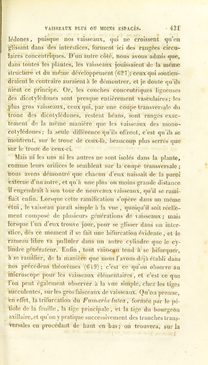 lédones, puisque nos vaisseaux, qui ne croissent qu’en glissant dans des interslices, forment iei des rangées circu- laires concentriques. D’un autre côté, nous avons admis que, dans toutes les plantes, les vaisseaux jouissaient de la meme structure et du même développement (627)j ceux qui soutien- draient le contraire auraient à le démontrer, et je doute qu’ils nient ce principe. Or, les couches concentriques ligneuses des dicotylédones sont presque entièrement vasculaires; les ,p1us gros vaisseaux, ceux qui, par une coupe transversale du tronc des dicotylédones, restent héans, sont rangés exac- tement de la même manière que les vaisseaux des mono- cotylédones; la seule différence qu’ils of/rent, c’est qu’ils se montrent, sur le tronc de ceux-là, beaucoup plus serrés que sur le tronc de ceux-ci. Mais ni les uns ni les autres ne sont isolés dans la plante, comme leurs orifices le semblent sur la coupe transversale ; nous avons démontré que chacun d’eux naissait de la paroi externe d'un autre, et qu’à une plus ou moins grande distance îl engendrait à son tour de nouveaux vaisseaux, qu’il se rami- fiait enfin. Lorsque cette ramification s’opère dans un même étui, le vaisseau paraît simple à la vue , quoiqu’il soit réelle- ment composé de plusieurs générations de vaisseaux; mais lorsque l’iin d’eux trouve jour, pour se glisser dans un inter- stice, dès ce moment il sc fait une bifurcation évidente, et le rameau libre va pulluler dans un autre cylindre que le cy- lindre générateur. Enfin , tout vaisseau tend à se bifurquer, h se ramifier, de la manière que nous l’avons déjà établi dans nos précédons théorèmes (G 19); c’est ce qu’on observe au microscope pour les vaisseaux élémentaires, et c’est ce que l’on peut également observer à la vue simple, chez les liges succulentes, sur les gros faisceaux de vaisseaux. Qu’on prenne, en effet, la trifurcation du Fumaria lutca , formée par le pé- tiole de la feuille, la lige principale, et la lige du bourgeon axillaire, et qu’on y pratique successivement des tranches trans- versales en procédant de haut en bas ; on trouvera, sur la