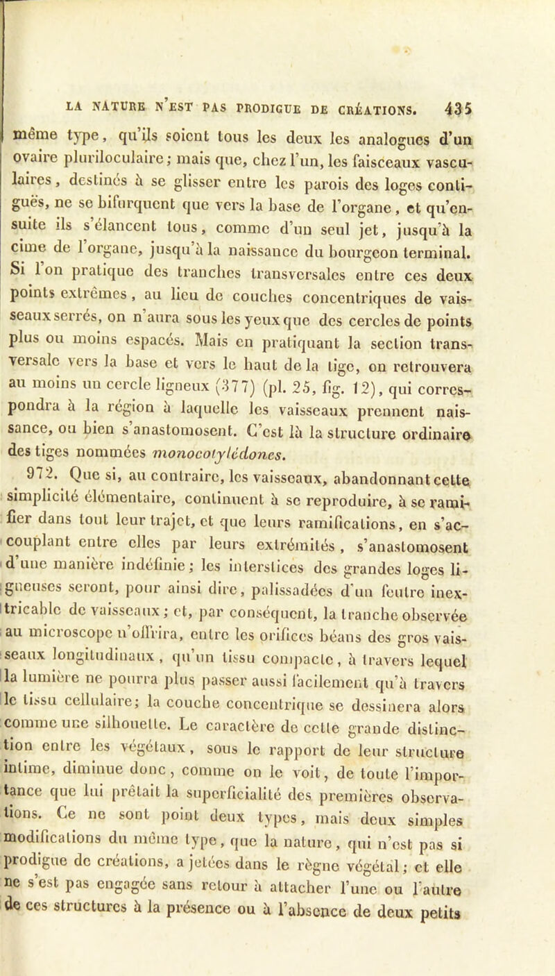 même tj'pe, quijs soient tous les deux les analogues d’un ovaire pluriloculaire; mais que, chez l’un, les faisceaux vascu-' laires, destinés à se glisser entre les parois des loges conti- guës, ne se bifurquent que vers la base de l’organe, et qu’en- suite ils s élancent tous, comme d’un seul jet, jusqu’à la cime de 1 organe, jusqu à la naissance du bourgeon terminal. Si 1 on pratique des tranches transversales entre ces deux points extrêmes , au lieu de couches concentriques de vais- seaux serrés, on n aura sous les yeux que des cercles de points plus ou moins espaces. Mais en pratiquant la section trans- versale vers la base et vers le haut de la tige, on retrouvera au moins un cercle ligneux (377) (pl. 25, flg. 12), qui corres- pond! a à la région a laquelle les vaisseaux prennent nais- sance, ou bien s anastomosent. C’est là la structure ordinaire des tiges nommées monocoijUdones. 972. Que si, au contraire, les vaisseaux, abandonnant cette simplicité élémentaire, continuent à se reproduire, à se rami- fier dans tout leur trajet, et que leurs ramifications, en s’ac- couplant entre elles par leurs extréjnités, s’anastomosent d’une manière indéfinie; les interstices des grandes loges li- ; gueuses seront, pour ainsi dire, palissadécs d'un feutre inex- Itricablc de vaisseaux; et, par conséquent, la tranche observée au microscope u ollrira, entre les orifices béans des gros vais- seaux longitudinaux, qu’un tissu compacte, à travers lequel !la lumière ne pourra plus passer aussi lacilement qu’à travers le tissu cellulaire; la couche concentrique se dessinera alors comme une silhouette. Le caractère de cette grande distinc- Uon entre les végétaux, sous le rapport de leur structure intime, diminue donc, comme on le voit, de toute l’impor- tance que lui prêtait la superficialité des premières observa- tions. Ce ne sont point deux types, mais deux simples modifications du même type, que la nature, qui n’est pas si prodigue de créations, a jetées dans le règne végétal; et elle ne s’est pas engagée sans retour à attacher l’une ou l’autre de ces structures à la pi’éseuce ou à l’absence de deux petits