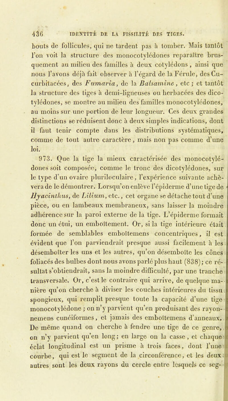 bouts de follicules, qui ne tardent pas à tomber. l\Iais tantôt l’on voit la structure des monocotylédones reparaître brus- quement au milieu des familles h deux cotylédons , ainsi que nous l’avons déjà fait observer b l’égard de la Férule, desCu- curbitacées, des Fumaria, de la Balsamine, etc; et tantôt la structure des tiges à demi-ligneuses ou herbacées des dico- tylédones, se montre au milieu des familles monocotylédones, au moins sur une portion de leur longueur. Ces deux grandes distinctions se réduisent donc à deux simples indications, dont il faut tenir compte dans les distributions systématiques, comme de tout autre caractère, mais non pas comme d’une loi. 973. Que la tige la mieux caractérisée des monocotylé- dones soit composée, comme le tronc des dicotylédones, sur le type d’un ovaire pluriloculaire, l’expérience suivante achè- vera de le démontrer. Lorsqu’on enlève l’épiderme d’une tige de Hyacintkus, de Lilium, etc., cet organe se détache tout d’une pièce, ou en lambeaux membraneux, sans laisser la moindre adhérence sur la paroi externe de la tige. L’épiderme formait donc un étui, un emboîtement. Or, si la tige intérieure était formée de semblables emboîtemens concentriques, il est évident que l’on parviendrait presque aussi facilement h les désemboîter les uns et les autres, qu’on désemboîte les cônes foliacés des bulbes dont nous avons parlé plus haut (838) ; ce ré- sultat s’obtiendrait, sans la moindre difficulté, par une tranche transversale. Or, c’est le contraire qui arrive, de quelque ma- nière qu’on cherche à diviser les couches intérieures du tissu spongieux, qui remplit presque toute la capacité d’une tige monocotylédone ; on n’y parvient qu’en produisant des rayon- nemens cunéiformes, et jamais des emboîtemens d’anneaux. De même quand on cherche à fendre une tige de ce genre, on n’y parvient qu’en long ; en large on la casse, et chaque ■ éclat longitudinal est un prisme h trois faces, dont l’une' courbe, qui est le segment de la circonférence, et les deux.jj autres sont les deux rayons du cercle entre lesquels ce seg- ;(