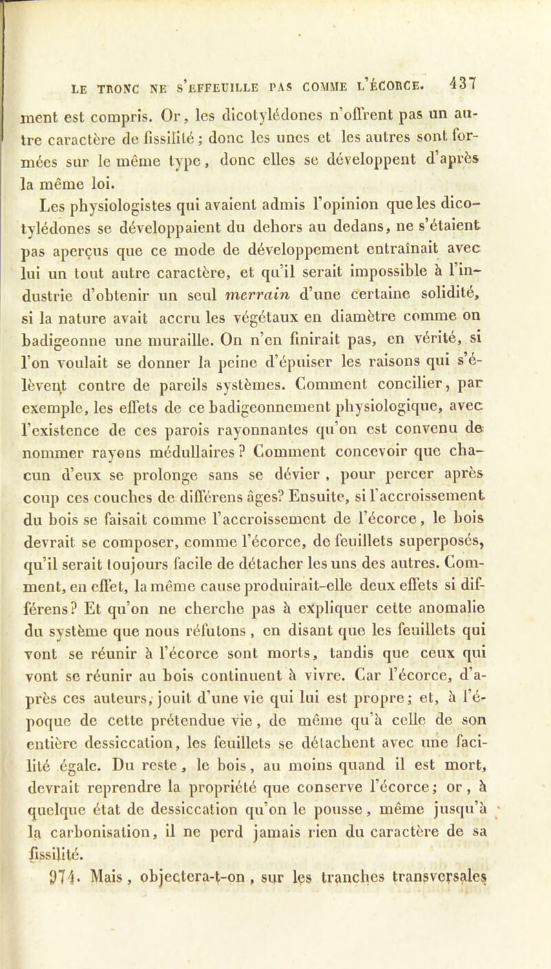 ment est compris. Or, les dicotylédones n’ollrent pas un au- tre caractère de fissililé; donc les unes et les autres sont for- mées sur le même type, donc elles se développent d’après la même loi. Les physiologistes qui avaient admis l’opinion que les dico- tylédones se développaient du dehors au dedans, ne s’étaient pas aperçus que ce mode de développement entraînait avec lui un tout autre caractère, et qu’il serait impossible h l’in- dustrie d’obtenir un seul merrain d’une certaine solidité, si la nature avait accru les végétaux en diamètre comme on badigeonne une muraille. On n’en finirait pas, en vérité, si l’on voulait se donner la peine d’épuiser les raisons qui s’é- lèvent contre de pareils systèmes. Comment concilier, par exemple, les effets de ce badigeonnement physiologique, avec l’existence de ces parois rayonnantes qu’on est convenu de nommer rayons médullaires ? Comment concevoir que cha- cun d’eux se prolonge sans se dévier , pour percer après coup ces couches de différens âges? Ensuite, si l’accroissement du bois se faisait comme l’accroissement de l’écorce, le bois devrait se composer, comme l’écorce, de feuillets superposés, qu’il serait toujours facile de détacher les uns des autres. Com- ment, en effet, la même cause pi’oduirait-elle deux effets si dif- férens? Et qu’on ne cherche pas à expliquer cette anomalie du système que nous réfutons , en disant que les feuillets qui vont se réunir à l’écorce sont morts, tandis que ceux qui vont se réunir au bois continuent à vivre. Car l’écorce, d’a- près ces auteurs, jouit d’une vie qui lui est propi'e; et, à l’é- poque de cette prétendue vie, de même qu’à celle de son entièi’C dessiccation, les feuillets se détachent avec une faci- lité égale. Du reste, le bois, au moins quand il est mort, devrait reprendre la propriété que conserve l’écorcej or, à quelque état de dessiccation qu’on le pousse, même jusqu’à ' la carbonisation, il ne perd jamais rien du caractère de sa lissilité. 974- Mais, objeçtera-t-on, sur Içs tranches transversales