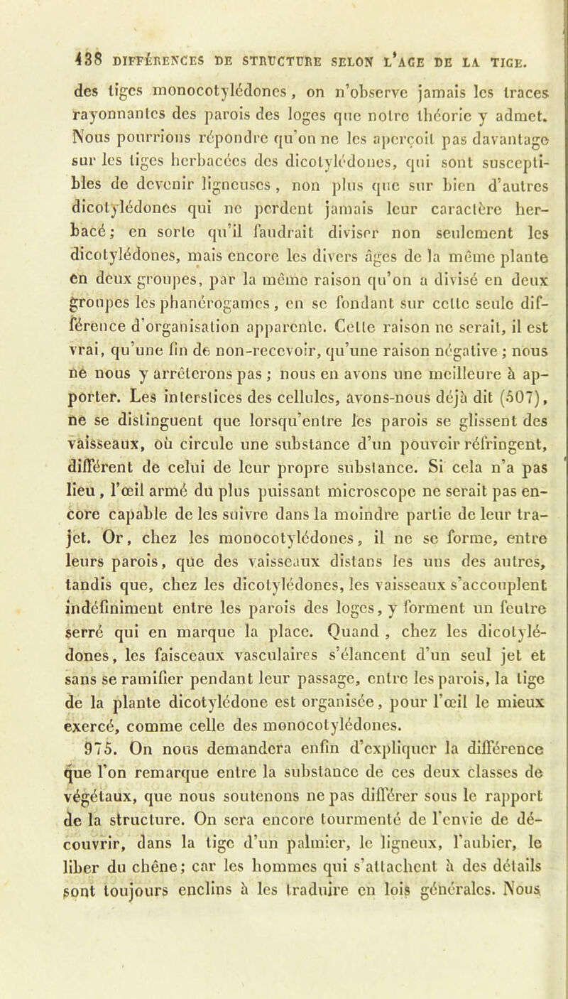 des liges monocotylédones, on n’observe jamais les traces rayonnantes des parois des loges qnc notre théorie y admet. Nous pourrions répondre qu’on ne les aperçoit pas davantage sur les tiges herbacées des dicotylédones, qui sont suscepti- bles de devenir ligneuses , non plus qnc sur bien d’autres dicotylédones qui ne perdent jamais leur caractère her- bacé; en sorte qu’il faudrait diviser non seulement les dicotylédones, mais encore les divers âges de la même plante en deux groupes, par la même raison qu’on a divisé en deux groupes les phanérogames, en sc fondant sur cette seule dif- férence d’organisation apparente. Cette raison ne serait, il est vrai, qu’une lin df; non-recevoir, qu’une raison négative ; nous ne nous y arrêterons pas ; nous en avons une meilleure à ap- porter. Les interstices des cellules, avons-nous déjà dit (507), ne se distinguent que lorsqu’entre les parois se glissent des vaisseaux, où circule une substance d’un pouvoir réfringent, différent de celui de leur propre substance. Si cela n’a pas lieu, l’œil armé du plus puissant microscope ne serait pas en- core capable de les suivre dans la moindre partie de leur tra- jet. Or, chez les monocotylédones, il ne se forme, entre leurs parois, que des vaisseaux distans les uns des autres, tandis que, chez les dicotylédones, les vaisseaux s’accouplent indéfiniment entre les parois des loges, y forment un feutre serré qui en marque la place. Quand , chez les dicotylé- dones, les faisceaux vasculaires s’élancent d’un seul jet et sans se ramifier pendant leur passage, entre les parois, la tige de la plante dicotylédone est organisée, pour l’œil le mieux exercé, comme celle des monocotylédones. 975. On nous demandera enfin d’expliquer la différence que l’on remarque entre la substance de ces deux classes de végétaux, que nous soutenons ne pas dill'érer sous le rapport de la structure. On sera encore tourmenté de l’envie de dé- couvrir, dans la tige d’un palmier, le ligneux, l’aubiei', le liber du chêne; car les hommes qui s’attachent à des détails sont toujours enclins à les traduire en lois générales. Nous, j