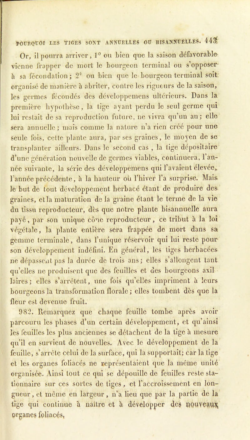 ÎOTJRQtOI LES TIGES SONT ANNUELLES OU BISANNUELLES. 443f Or, il pourra arriver, 1° ou bien que la saison défavorable' vienne frapper de morl le bourgeon terminal ou s’opposer h sa fécondation; 2“ ou bien que le bourgeon terminal soit, organisé de manière à abriter, contre les rigueurs de la saison, les germes fécondés des développemens ultérieurs. Dans la première hypothèse, la tige ayant perdu le seul germe qui lui restait tle sa reproduction future, ne vivra qu’un an; elle sera annuelle; mais comme la nature n’a rien créé pour une seule fols, cette plante aura, par ses graines, le moyen de se transplanter ailleurs. Dans le second cas , la lige dépositaire d’une génération nouvelle do germes viables, continuera, l’an- née suivante, la série des développemens qui l’avaient élevée, l’année précédente, h la hauteur où l’hiver l’a surprise. Mais, le but de tout développement herbacé étant de produire des graines, etla maturation delà graine étant le terme de la vie du tissu reproducteur, dès que notre plante bisannuelle aura payé, par son unique cône reproducteur, ce tribut h la loi végétale, la plante entière sera frappée de mort dans sa gemme terminale, dans l’unique réservoir qui lui reste pour son développement indéfini. En général, les liges herbacées ne dépassent pas la durée de trois ans; elles s’allongent tant qu’elles ne produisent que dos feuilles et des bourgeons axil laires; elles s’arrêtent, une fois qu’elles impriment à leurs bourgeons la transformation florale ; elles tombent dès que la fleur est devenue fruit. 982. Remarquez que chaque feuille tombe après avoir parcouru les phases d’un certain développement, et qu’ainsi les feuilles les plus anciennes se détachent de la tige h mesure qu’il en survient de nouvelles. Avec le développement de la feuille, s’arrête celui de la surface, qui la supportait; car la lige et les organes foliacés ne représentaient que la même unité organisée. Ainsi tout ce qui se dépouille de feuilles reste sta- tionnaire sur cos sortes do tiges, et l’accroissement en lon- gueur , et môme en largeur, n’a lieu que par la partie de la tige qui continue à naître et à développer dés pQUYéamii organes foliacés,