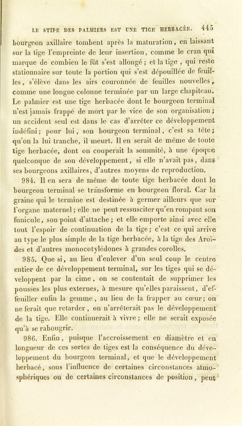 Loufgeon axillaire tombent après la maturation, en laissant sur la tige l’empreinte de leur insertion, comme le cran qui ' marque de combien le fût s’est allongé; et la tige , qui reste stationnaire sur toute la portion qui s’est dépouillée de feuil^ les, s’élève dans les airs couronnée de feuilles nouvelles, comme une longue colonne terminée par un large chapiteau. Le palmier est une tige herbacée dont le bourgeon terminal n’est jamais frappé do mort par le vice de son organisation ; un accident seul est dans le cas d’arrêter ce développement indéfini ; pour lui, son bourgeon terminal, c’est sa tête ; qu’on la lui tranche, il meurt. Il en serait de même de toute tige herbacée, dont on couperait la sommité, h une époque quelconque de son développement, si elle n’avait pas, dans ses bourgeons axillaires, d’autres moyens de reproduction. 984. Il en sera de même de toute tige herbacée dont le bourgeon terminal se transforme en bourgeon floral. Car la graine qui le termine est destinée à germer ailleurs que sur l’organe maternel ; elle ne peut ressusciter qu’en rompant son fimicule, son point d’attache; et elle emporte ainsi avec elle tout l’espoir de continuation de la tige; c’est ce qui arrive au type le plus simple de la tige herbacée, h la tige des Aroï- des et d’autres monocotylédones à grandes corolles. 985. Que si, au lieu d’enlever d’un seul coup le centre entier de ce développement terminal, sur les tiges qui se dé- veloppent par la cime, on se contentait de supprimer les pousses les plus externes, à mesui’e qu’elles paraissent, d’ef- feuiller enfin la gemme, au lieu de la frapper au cœur; on ne ferait que retarder , on n’arrêterait pas le développement de la tige. Elle continuerait à vivre ; elle ne serait exposée qu’h se rabougrir. 986. Enfin, puisque l’accroissement en diamètre et en longueur de ces sortes de tiges est la conséquence du déve- loppement du bourgeon terminal, et que le développement herbacé, sous l’influence de certaines circonstances atmo- sphériques ou de certaines circonstances de position, peut