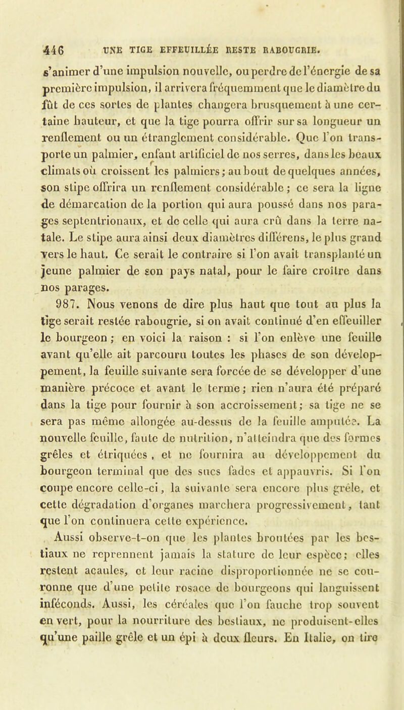 44G rNE TIGE EFFEUILLiE RESTE RABOUGRIE. s’animer d’une impulsion nouvelle, ou perdre de l’énergie de sa première impulsion, il arrivera fréqueminenl (pie le diamètre du fût de ces sortes de plantes changera bruscpiement h une cer- taine hauteur, et cpie la tige pourra olï'rir sur sa longueur un renflement ou un étranglement considérable. Que l’on trans- porte un palmier, enfant artificiel de nos serres, dans les beaux climats où croissent les palmiers; au bout dequehjues années, son sllpe oflrlra un renflement considérable ; ce sera la ligne de démarcation delà portion qui aura poussé dans nos para- ges septentrionaux, et do celle qui aura crû dans la terre na- tale. Le stipe aura ainsi deux diamètres dlflerens, le plus grand vers le haut. Ce serait le contraire si l’on avait transplanté un jeune palmier de son pays natal, pour le faire croître dans nos parages. 987. Nous venons de dire plus haut que tout au plus la lige serait restée rabougrie, si on avait continué d’en effeuiller , le bourgeon ; en voici la raison : si l’on enlève une fouille avant qu’elle ait parcouru toutes les phases de son dévelop- pement, la feuille suivante sera forcée de se développer d’une manière précoce et avant le terme ; rien n’aura été préparé dans la tige pour fournir h son accroissement; sa tige ne se sera pas même allongée au-dessus de la feuille amputée. La nouvelle feuille, faute de nulrilion, n’atteindra que des formes grêles et étriquées , et ne fournira au dévelop|)ement du bourgeon terminal que des sucs fades et appauvris. Si l’on coupe encore celle-ci, la suivante sera encore plus grêle, et cette dégradation d’organes marchera progressivement, tant que l’on continuera celte expérience. Aussi observe-t-on que les plantes broutées par les bes- tiaux ne reprennent jamais la stature de leur espèce; elles restent acaules, et leur racine disproporlionnée ne sc cou- ronne que d’une petite rosace de bourgeons qui languissent inféconds. Aussi, les céréales que l’on fauche trop souvent en vert, pour la nourriture des bestiaux, ne produisent-elles qu’une paille grêle et un épi à deux fleurs. Eu Italie, on tire