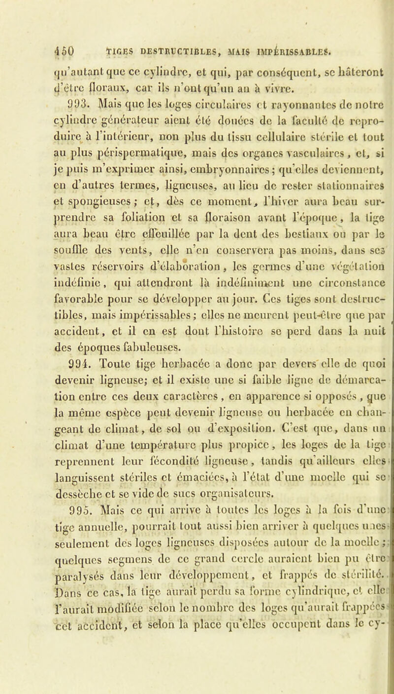 (jii’aiilant que ce cylindre, et qui, par conséquent, se hâteront d’être floraux, car ils n’oul qu’un an à vivre. 993. Mais que les loges circulaires et rayonnantes de noire cylindre générateur aient été douées de la faculté de repro- duire à l’intérieur, non plus du tissu cellulaire stérile et tout au plus périsperniatique, mais des organes vasculaires , cl, si je puis m’exprimer ainsi, embryonnaires; qu’elles deviennent, en d’auti’es termes, ligneuses, au lieu de rester stationnaires et spongieuses; et, dès ce moment, l'iiivcr aura beau sur- prendre sa foliation et sa floraison avant l’époque, la lige aura beau être effeuillée par la dent des bestiaux ou par le souffle des vents, elle n’en conservera pas moins, dans scs vastes réservoirs d’élaboration, les germes d’une végétation indéfinie, qui attendront fii indéfiniment une circonstance favorable pour se développer au jour. Ces tiges sont destruc- tibles, mais impérissables; elles ne meurent peut-être que par accident, et il en est dont l’bistoiro se perd dans la nuit des époques fabuleuses. 994. Toute tige herbacée a donc par devers elle de quoi devenir ligneuse; et il existe une si faible ligne de démarca- tion entre ces deux caractères , en apparence si opposés , que la même espèce peut devenir ligneuse ou herbacée en chan- geant de climat, de sol ou d’exposilion. C’est que, dans un climat d’une tcmpératui'c plus propice, les loges de la tige reprennent leur fécondité ligneuse, tandis qu’ailleurs elles• languissent stéx’iles et émaciées, à l’élat d’une moelle qui se dessèche et se vide de sucs organisateurs. 995. Mais ce qui arrive h tonies les loges à la fois d’une tige annuelle, pourrait tout aussi bien arriver à quelques unes- seulement des loges ligneuses disposées aulour delà moelle; quelques segmens de ce grand cercle auraient bien pu çlrc paralysés dans leur développement, et frappés de slérililé. | Dans ce cas, la tige aurait perdu sa forme cylindrique, et elle l’aurait modifiée selon le nombre des loges qu'aurait frappées eCt accident, et selon la place qu’elles occupent dans le cy-