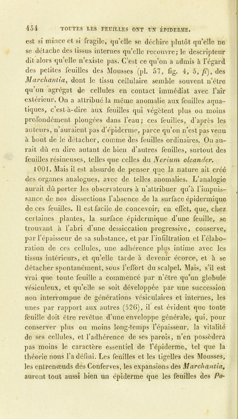 45i TOUTES LES FEUILLES ONT UN iPIDEEME. est si mince et si fragile, quelle se déchire plutôt qu’elle ne se détache des tissus internes qu’elle recouvre; le descripteur dit alors qu elle n’existe pas. C’est ce qu’on a admis h l’égard des petites feuilles des Mousses (pl. 57, fig. 4, 5, fi), des Marchantia, dont le tissu cellulaire semble souvent n’etre qu’un agrégat do cellules en contact immédiat avec l’air extérieur. On a attribué la môme anomalie aux feuilles aqua- tiques, c’est-à-dire aux feuilles qui végètent plus ou moins profondément plongées dans l’eau; ees feuilles, d’après les auteurs, n’auraient pas d’épiderme, parce qu’on n’est pas venu à bout de le détacher, comme des feuilles ordinaires. Ou au- rait dû en dire autant do bien d’autres feuilles, surtout des feuilles résineuses, telles que celles du Nerium oteanchr. lOOl. Mais il est absurde de penser que la nature ait créé des organes analogues, avec de telles anomalies. L’analogie aurait dû porter les observateurs à n’attribuer qu’à l’impuis- sance de nos dissections l’absence de la surface épidermique de ces feuilles. Il est facile de concevoir, en effet, que, chez certaines plantes, la surface épidermique d’une feuille, se trouvant à l’abri d’une dessiccation progressive, conserve, par l’épaisseur de sa substance, et par l’infdtralion et Télabo- ration de ces cellules, une adhérence pbi^s intime avec les tissus intéx’icurs, et qu’elle tarde à devenir écorce, et à se détacher spontanément, sous l’effort du scalpel. Mais, s’il est vrai que toute feuille a commencé par n’être qu’un globule vésiculeux, et qu’elle se soit développée par une succession non interrompue de générations vésiculaires et internes, les unes par rapport aux autres (52(>), il est évident que toute feuille doit être revêtue d’une enveloppe générale, qui, pour conserver plus ou moins long-temps l’épaisseur, la vitalité de scs cellules, et l’adhérence de scs parois, n’en possédera pas moins le caractère essentiel de l’épiderme, tel que la théorie nous l’a défini. Les feuilles et les tigcllcs des Mousses, les entrenœuds des Conferves, les expansions des Marchantia, auront tout aussi bien un épiderme que les feuilles des Po-