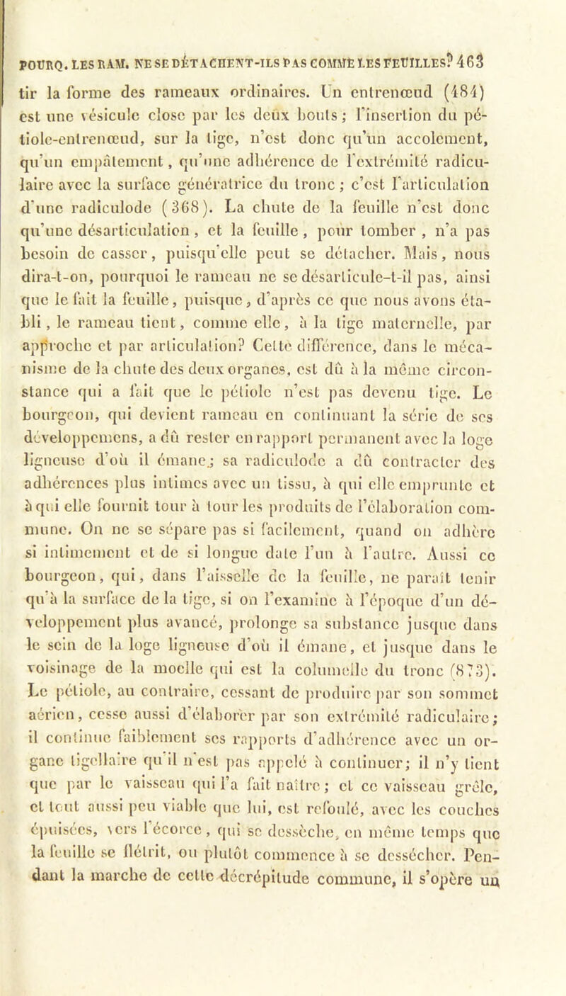 tir la forme des rameaux ordinaires. Un cnlrenœud (484) est une vésicule close par les deiix bonis ; l’insertion du pé- tiole-enlrenœud, sur la lige, n’est donc qu’un accolemcnt, qu’un cmi)àlemcnt, qu’une adlicrence de l'cxtréniité radicu- laire avec la surface génératrice du tronc ; c’est l’articulation d’une radiculode (368). La chute de la feuille n’est donc qu’une désarticulation , et la feuille, pour tomber , n’a pas besoin de casser, puisqu’elle peut se détacher. Mais, nous dira-t-on, pourquoi le rameau ne se désarliculc-t-il pas, ainsi que le fait la feuille, puisque , d’après ce que nous avons éta- bli, le rameau tient, comme elle, à la lige maternelle, par approche et par articulation? Celte différence, dans le méca- nisme de la chute des deux organes, est dû à la môme circon- stance qui a fait que le pétiole n’est pas devenu lige. Le bourgeon, qui devient rameau en continuant la série do ses développomcns, a dû rester en rapport permanent avec la loge ligneuse d’où il émane.; sa radiculode a dû contracter des adhérences plus intimes avec un tissu, à qui elle em[)runlc et àqr.i elle fournit tour ù tour les produits de l’élaboration com- mune. On ne se sépare pas si facilement, quand on adhère si intimement et de si longue date l’un è l’autre. Aussi ce bourgeon, qui, dans l’aissclIe de la feuille, ne paraît tenir qu’à la surface de la lige, si on l’examine à l’époque d’un dé- veloppement plus avancé, prolonge sa substance jusque dans le sein de la loge ligneuse d’oii il émane, et jusque dans le voisinage de la moelle qui est la columelle du tronc f873). Le pétiole, au contraire, cessant de produire par son sommet aérien, cesse aussi d’élaborer par son extrémité radiculaire; il continue faiblement ses rapports d’adhérence avec un or- gane ligellaire qu’il n’est pas appelé à continuer; il n’y lient que par le vaisseau qui l’a fait naître ; et ce vaisseau grêle, et tout aussi peu viable que lui, est refoulé, avec les couches épuisées, vers 1 écorce , qui se dessèche, en môme lenqjs que la feuille se flétrit, ou plutôt commence à se dessécher. Pen- dant la marche de celle décrépitude commune, il s’opère un