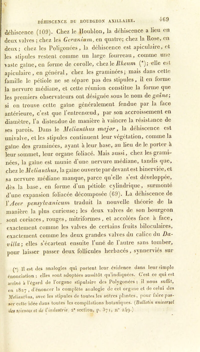 i DiuiSCENCE DU BOURGEON AXILLAIRE. JOy déhiscence (109). Chez le Houblon, la déhiscence a lieu en deux valves ; chez les GcvaTiiuni, en cjualre; chez la Rose, en deux,* chez les Poligonées, la déhiscence est apiculaire, et les stipules restent comme un large fourreau, comme une vaste gaine, en forme de corolle, chez le(*); elle est apiculaire, en général, chez les graminées ; mais dans cette famille le pétiole ne se sépare pas des stipules, il en forme la nervure médiane, et cette réunion constitue la forme que les premiers observateurs ont désignée sous le nom de gaine’, si on trouve cette gaine généralement fendue par la face antérieure, c'est que l’entrenoeud, par son accroissement en diamètre, l'a distendue de manière à vaincre la résistance de ses parois. Dans le Melianihiis major, la déhiscence est univalve, et les stipules continuent leur végétation, comme la gaine des graminées, ayant h leur base, au lieu de le porter à leur sommet, leur organe foliacé. Mais aussi, chez les grami- nées, la gaine est munie d'une nervure médiane, tandis que, chez le Mdiantlius, la gaine ouvertepar devant est binerviée, et sa nervure médiane manque, parce qu'elle s'est développée, dès la base, en forme d'un pétiole cylindrique, surmonté d'une expansion foliacée décomposée (69). La déhiscence de y Acer pensjivanicum traduit la nouvelle théorie de la manière la plus curieuse; les deux valves de son bourgeon sont coriaces, rouges, mitriformes, et accolées face à face, exactement comme les valves de certains fruits hiloculalres, exactement comme les deux grandes valves du calice du Da- villa; elles s'écartent ensuite l’unè de l'autre sans tomber, pour laisser passer deux follicules herbacés, synnerviés sur (•) Il est des analogies qui portent leur évidence dans leur simple énonciation ; elles sont adoptées aussitôt qu’indiquées. C’est ce qui est arrivé à l’égard de l’organe stipulairc des Polygonées ; il nous suffit, en 1827 , d’énoncer la complète analogie de cet organe et de celui des Melianiltiis, avec les stipules de toutes les autres plantes, pour faire pas- ser cette idée dans toutes les compilations botaniques. {Bulletin universel iUs spiences et de l’industrie, 2’ section, p. 371, u