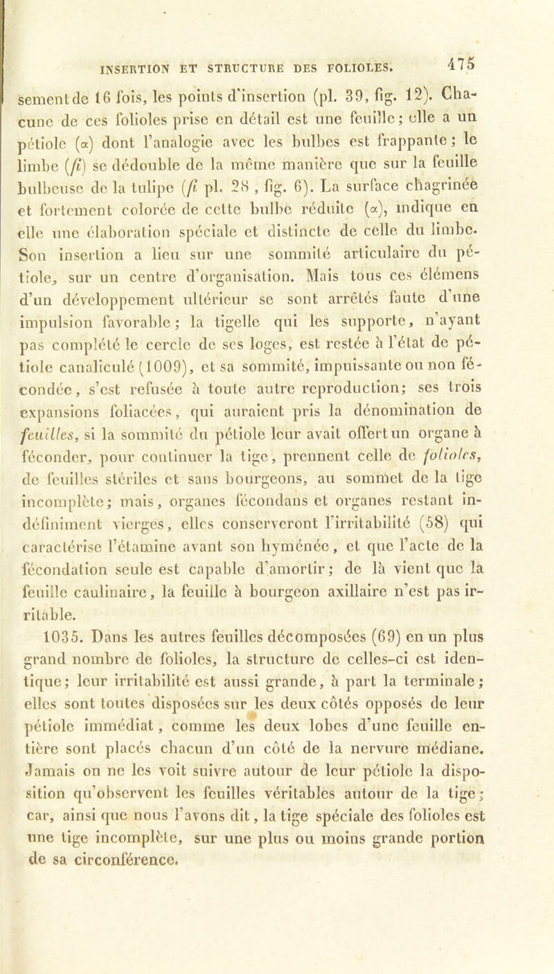 semenlcle 16 Ibis, les points d'insertion (pL 39, fig. 12). Cha- cune de ces folioles prise en détail est une feuille ; elle a un pétiole (a) dont l’analogie avec les bulbes est frappante; le limbe (/i) se dédouble de la même manière que sur la feuille bnllicnse de la tulipe [fi pl. 2.S , bg. 6). La surface chagrinée et fortement colorée de cette bulbe réduite (a), indique en elle une élaboration spéciale et distincte de celle du limbe. Son insertion a lieu sur une sommité articulaire du pé- tiole, sur un centre d’organisation. Mais tous ces élémens d’un développement ultérieur se sont arrêtés faute d une impulsion favorable; la tigellc qui les supporte, n’ayant pas complété le cercle do scs loges, est restée h l’état de pé- tiole canaliculé (1009), et sa sommité, impuissante ou non fé- condée, s’est refusée h toute autre reproduction; ses trois expansions foliacées, qui auraient pris la dénomination de feuilles, si la sommité cln pétiole leur avait offert un organe h féconder, pour continuer la tige, prennent celle de foliotes, de feuilles stériles et sans bourgeons, au sommet de la lige incomplète; mais, organes fécondans et oi'ganes restant in- définiment vierges, elles conserveront l’irritabilité (58) qui caractérise l’étamine avant son liyménéc, et que l’acte de la fécondation seule est capable d’amortir; de Ih vient que la feuille cauliuaire, la feuille à bourgeon axillaire n’est pas ir- ritable. 1035. Dans les autres feuilles décomposées (69) en un plus grand nombre de folioles, la structure de celles-ci est iden- tique; leur irritabilité est aussi grande, h part la terminale; elles sont tontes disposées sur les deux côtés opposés de leur pétiole immédiat, comme les deux lobes d’une feuille en- tière sont placés chacun d’un côté de la nervure médiane. Jamais on ne les voit suivre autour de leur pétiole la dispo- sition qu’observent les feuilles véritables autour de la tige; car, ainsi que nous l’avons dit, la tige spéciale des folioles est une tige incomplète, sur une plus ou moins grande portion de sa circonférence.