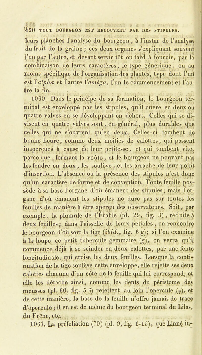 leurs planches l’analyse du bourgeon, h l’instar de l’analyse du fruit de la graine ; ces deux organes s’expliquant souvent l’un par l’autre, et devant servir tôt ou tard à fournir, par la combinaison de leurs caractères, le type générique, ou au moins spécifique de l’organisation des plantes, type dont l’un est Valpha et l’autre Vomé^a, l’un le commencement et l’au- tre la fin. 1060. Dans le principe de sa formation, le bourgeon ter- minal est enveloppé par les stipules, qu’il ouvre en deux ou quatre valves en se développant en dehors. Celles qui se di- visent en quatre valves sont, en général, plus durables que celles qui ne s’ouvrent qu’en deux. Celles-ci tombent de bonne heure, comme deux moitiés de calottes, qui passent inaperçues à cause de leur petitesse, et qui tombent vite, parce que, formant la voûte, et le bourgeon ne pouvant pas les fendre en deux, les soulève, et les arrache de leur point d’insertion. L’absence ou la présence des stipules n’est donc qu’un caractère de forme et de convention. Toute feuille pos- sède à sa base l’organe d’où émanent des stipules ; mais l’or- gane d’où émanent les stipules ne dure pas sur toutes les feuilles de manière à être aperçu des observateurs. Soit, par exemple, la plumule de l’Érable (pl. 29, fig. 3), réduite à deux feuilles ; dans l’aisselle de leurs pétioles, on rencontre le bourgeon d’où sort la tige {ibid., fig. 6 g); si l’on examine à la loupe ce petit tubercule gemmaire (g), on verra qu’il commence déjà à se scinder en deux calottes, par une fente longitudinale, qui croise les deux feuilles. Lorsque la conti- nuation de la tige soulève cette enveloppe, elle rejette ses deux calottes chacune d’un côté de la feuille qui lui correspond, et elle les détache ainsi, comme les dents du péristome des mousses (pl. 60, %. 5 5) rejettent au loin l’opercule (y), et de cette manière, la base de la feuille n’olFre jamais de trace d’opercule ; il en est de même du bourgeon terminal du Lilas, du Frêne, etc. .1061, La préfoiiatiou (70) (pl. 9, fig. 1-15), que Linné ia-