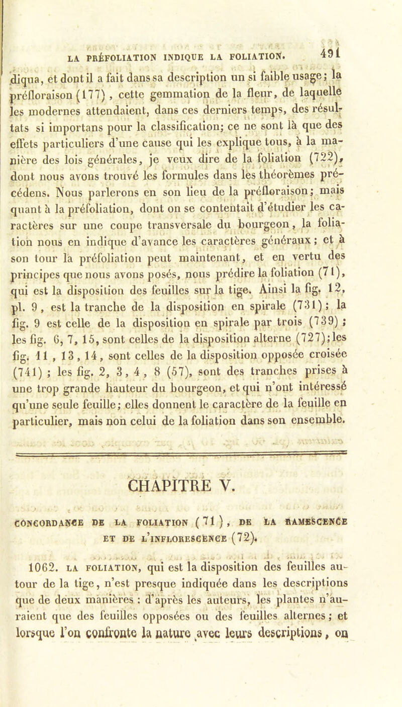 (dlqua, et dont il a fait dans sa description un si faible usage; la préfloraison (177) , cette gemmation de la fleur, de laquelle 1 les modernes attendaient, dans ces derniers temps, des résuU i tats si importans pour la classification; ce ne sont là que des effets particuliers d’une cause qui les explique tous, à la ma- nière des lois générales, je veux dire de la foliation (722), dont nous avons trouvé les formules dans les théorèmes pré- cédons. Nous parlerons en son lieu de la préfloraison; mais quant h la préfoliation, dont on se contentait d’étudier les ca- ractères sur une coupe transversale du bourgeon, la folia- tion nous en indique d’avance les caractères généraux ; et à son tour la préfoliation peut maintenant, et en vertu des principes que nous avons posés, nous prédire la foliation (71), qui est la disposition des feuilles sur la tige. Ainsi la fig. 12, pl. 9, est la tranche de la disposition en spirale (731); la fig. 9 est celle de la disposition en spirale par trois (739) ; les fig. 6, 7, 16, sont celles de la disposition alterne (727);les fig. 11 , 13 , 14, sont celles de la disposition opposée croisée (741) ; les fig. 2, 3,4, 8 (57), sont des tranches prises à une trop grande hauteur du bourgeon, et qui n’ont intéressé qu’une seule feuille; elles donnent le caractère de la feuille en particulier, mais non celui de la foliation dans son ensemble. CHAPITRE V. CONCORDANCE DE LA FOLIATION ( 71 ) , DE LA RAMESCENCE ET DE l’inflorescence (72). 1062. LA FOLIATION, qui est la disposition des feuilles au- tour de la tige, n’est presque indiquée dans les descriptions que de deux manières : d’après les auteurs, les plantes n’àu- raient que des feuilles opposées ou des feuilles alternes ; et lorsque l’on confronte la nature avec leurs descriptions, on